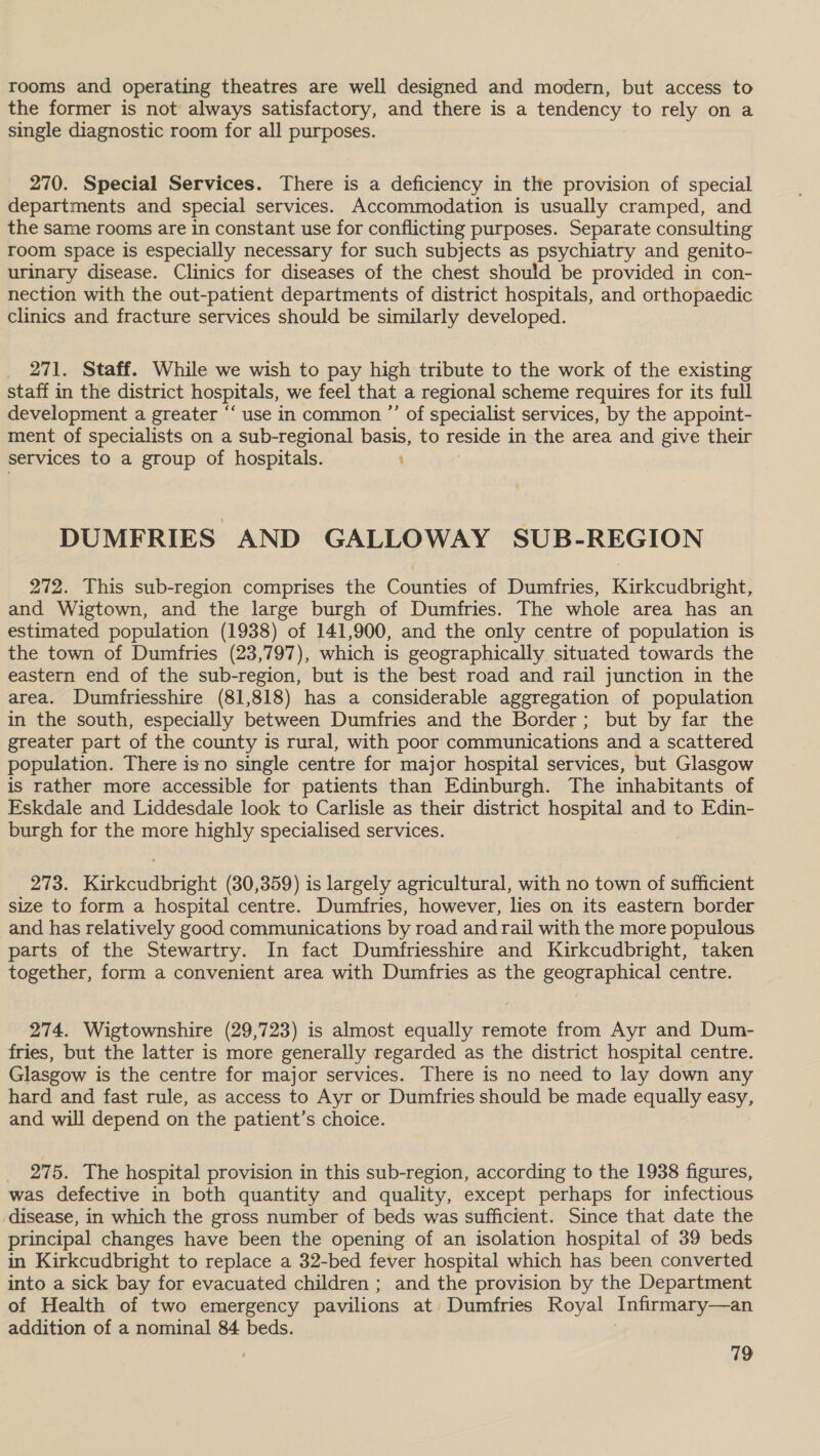 rooms and operating theatres are well designed and modern, but access to the former is not always satisfactory, and there is a tendency to rely on a single diagnostic room for all purposes. 270. Special Services. There is a deficiency in the provision of special departments and special services. Accommodation is usually cramped, and the same rooms are in constant use for conflicting purposes. Separate consulting room space is especially necessary for such subjects as psychiatry and genito- urinary disease. Clinics for diseases of the chest should be provided in con- nection with the out-patient departments of district hospitals, and orthopaedic clinics and fracture services should be similarly developed. _ 271. Staff. While we wish to pay high tribute to the work of the existing staff in the district hospitals, we feel that a regional scheme requires for its full development a greater ‘‘ use in common ”’ of specialist services, by the appoint- ment of specialists on a sub-regional basis, to reside inthe area and give their services to a group of hospitals. DUMFRIES AND GALLOWAY SUB-REGION 272. This sub-region comprises the Counties of Dumfries, Kirkcudbright, and Wigtown, and the large burgh of Dumfries. The whole area has an estimated population (1938) of 141,900, and the only centre of population is the town of Dumfries (23,797), which is geographically situated towards the eastern end of the sub-region, but is the best road and rail junction in the area. Dumfriesshire (81,818) has a considerable aggregation of population in the south, especially between Dumfries and the Border; but by far the greater part of the county is rural, with poor communications and a scattered population. There is no single centre for major hospital services, but Glasgow is rather more accessible for patients than Edinburgh. The inhabitants of Eskdale and Liddesdale look to Carlisle as their district hospital and to Edin- burgh for the more highly specialised services. 273. Kirkcudbright (30,359) is largely agricultural, with no town of sufficient size to form a hospital centre. Dumfries, however, lies on its eastern border and has relatively good communications by road and rail with the more populous parts of the Stewartry. In fact Dumfriesshire and Kirkcudbright, taken together, form a convenient area with Dumfries as the geographical centre. 274. Wigtownshire (29,723) is almost equally remote from Ayr and Dum- fries, but the latter is more generally regarded as the district hospital centre. Glasgow is the centre for major services. There is no need to lay down any hard and fast rule, as access to Ayr or Dumfries should be made equally easy, and will depend on the patient’s choice. 275. The hospital provision in this sub-region, according to the 1938 figures, was defective in both quantity and quality, except perhaps for infectious disease, in which the gross number of beds was sufficient. Since that date the principal changes have been the opening of an isolation hospital of 39 beds in Kirkcudbright to replace a 32-bed fever hospital which has been converted into a sick bay for evacuated children ; and the provision by the Department of Health of two emergency pavilions at Dumfries Royal Infirmary—an addition of a nominal 84 beds.