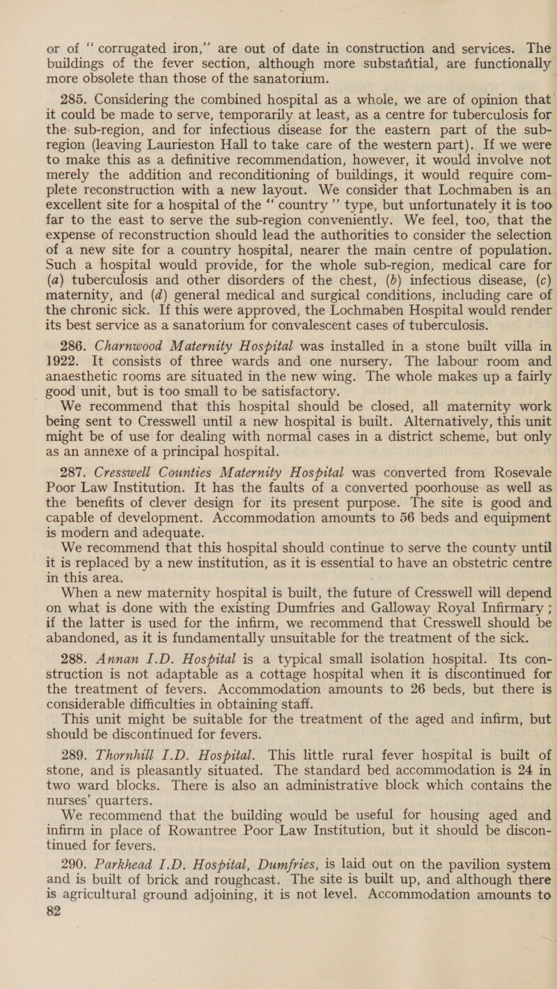 &gt; or of ‘‘ corrugated iron,” are out of date in construction and services. The buildings of the fever section, although more substaritial, are functionally more obsolete than those of the sanatorium. 285. Considering the combined hospital as a whole, we are of opinion that it could be made to serve, temporarily at least, as a centre for tuberculosis for the- sub-region, and for infectious disease for the eastern part of the sub- region (leaving Laurieston Hall to take care of the western part). If we were to make this as a definitive recommendation, however, it would involve not merely the addition and reconditioning of buildings, it would require com- plete reconstruction with a new layout. We consider that Lochmaben is an excellent site for a hospital of the ‘‘ country ”’ type, but unfortunately it is too far to the east to serve the sub-region conveniently. We feel, too, that the expense of reconstruction should lead the authorities to consider the selection of a new site for a country hospital, nearer the main centre of population. Such a hospital would provide, for the whole sub-region, medical care. for (a) tuberculosis and other disorders of the chest, (b) infectious disease, (c) maternity, and (d) general medical and surgical conditions, including care of the chronic sick. If this were approved, the Lochmaben Hospital would render its best service as a sanatorium for convalescent cases of tuberculosis. 286. Charnwood Maternity Hospital was installed in a stone built villa in 1922. It consists of three wards and one nursery. The labour room and anaesthetic rooms are situated in the new wing. The whole makes up a fairly _ good unit, but is too small to be satisfactory. We recommend that this hospital should be closed, all maternity work being sent to Cresswell until a new hospital is built. Alternatively, this unit might be of use for dealing with normal cases in a district scheme, but only as an annexe of a principal hospital. 287. Cresswell Counties Maternity Hospital was converted from Rosevale Poor Law Institution. It has the faults of a converted poorhouse: as well as the benefits of clever design for its present purpose. The site is good and capable of development. Accommodation amounts to 56 beds and equipment is modern and adequate. We recommend that this hospital should continue to serve the county until it is replaced by a new institution, as it is essential to have an obstetric centre in this area. When a new maternity hospital is built, the future of Cresswell will depend on what is done with the existing Dumfries and Galloway Royal Infirmary ; if the latter is used for the infirm, we recommend that Cresswell should be abandoned, as it is fundamentally unsuitable for the treatment of the sick. 288. Annan I.D. Hospital is a typical small isolation hospital. Its con- struction is not adaptable as a cottage hospital when it is discontinued for the treatment of fevers. Accommodation amounts to 26 beds, but there is considerable difficulties in obtaining staff. _ This unit might be suitable for the treatment of the aged and infirm, but should be discontinued for fevers. 289. Thorniill I.D. Hospital. This little rural fever hospital is built of stone, and is pleasantly situated. The standard bed accommodation is 24 in two ward blocks. There is also an administrative block which contains the nurses’ quarters. We recommend that the building would be useful for housing aged and infirm in place of Rowantree Poor Law Institution, but it should be discon- tinued for fevers. ) 290. Parkhead I.D. Hospital, Dumfries, is laid out on the pavilion system and is built of brick and roughcast. The site is built up, and although there is agricultural ground adjoining, it is not level. Accommodation amounts to