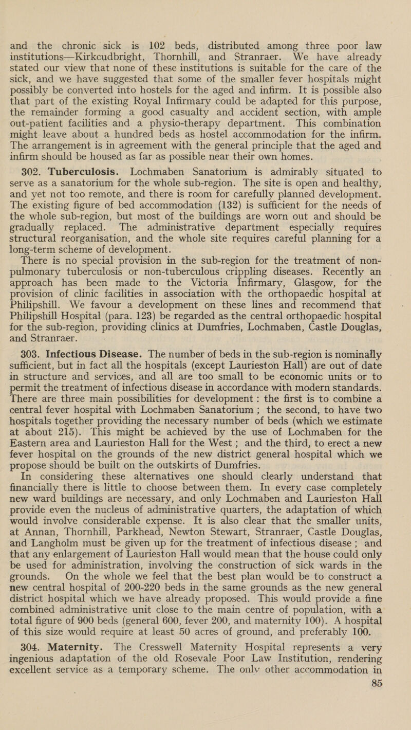 and the chronic sick is 102 beds, distributed among three poor law institutions—Kirkcudbright, Thornhill, and Stranraer. We have already stated our view that none of these institutions is suitable for the care of the sick, and we have suggested that some of the smaller fever hospitals might possibly be converted into hostels for the aged and infirm. It is possible also that part of the existing Royal Infirmary could be adapted for this purpose, the remainder forming a good casualty and accident section, with ample out-patient facilities and a physio-therapy department. This combination might leave about a hundred beds as hostel accommodation for the infirm. The arrangement is in agreement with the general principle that the aged and infirm should be housed as far as possible near their own homes. 302. Tuberculosis. Lochmaben Sanatorium is admirably situated te serve as a sanatorium for the whole sub-region. The site is open and healthy, and yet not too remote, and there is room for carefully planned development. The existing figure of bed accommodation (132) is sufficient for the needs of the whole sub-region, but most. of the buildings are worn out and should be gradually replaced. The administrative department especially requires structural reorganisation, and the whole site requires careful planning for a long-term scheme of development. There is no special provision in the sub-region for the treatment of non- pulmonary tuberculosis or non-tuberculous crippling diseases. Recently an . approach has been made to the Victoria Infirmary, Glasgow, for the provision of clinic facilities in association with the orthopaedic hospital at Philipshill. We favour a development on these lines and recommend that Philipshill Hospital (para. 123) be regarded as the central orthopaedic hospital for the sub-region, providing clinics at Dumfries, Lochmaben, Castle Douglas, and Stranraer. 303. Infectious Disease. The number of beds in the sub-region is nominally sufficient, but in fact all the hospitals (except Laurieston Hall) are out of date in structure and services, and all are too small to be economic units or to permit the treatment of infectious disease in accordance with modern standards. There are three main possibilities for development : the first is to combine a central fever hospital with Lochmaben Sanatorium ; the second, to have two hospitals together providing the necessary number of beds (which we estimate at about 215). This might be achieved by the use of Lochmaben for the Eastern area and Laurieston Hall for the West; and the third, to erect a new fever hospital on the grounds of the new district general hospital which we propose should be built on the outskirts of Dumfries. In considering these alternatives one should clearly understand that financially there is little to choose between them. In every case completely new ward buildings are necessary, and only Lochmaben and Laurieston Hall provide even the nucleus of administrative quarters, the adaptation of which would involve considerable expense. It is also clear that the smaller units, at Annan, Thornhill, Parkhead, Newton Stewart, Stranraer, Castle Douglas, and Langholm must be given up for the treatment of infectious disease ; and that any enlargement of Laurieston Hall would mean that the house could only be used for administration, involving the construction of sick wards in the grounds. On the whole we feel that the best plan would be to construct a new central hospital of 200-220 beds in the same grounds as the new general district hospital which we have already proposed. This would provide a fine combined administrative unit close to the main centre of population, with a total figure of 900 beds (general 600, fever 200, and maternity 100). A hospital of this size would require at least 50 acres of ground, and preferably 100. 304. Maternity. The Cresswell Maternity Hospital represents a very ingenious adaptation of the old Rosevale Poor Law Institution, rendering excellent service as a temporary scheme. The onlv other accommodation in