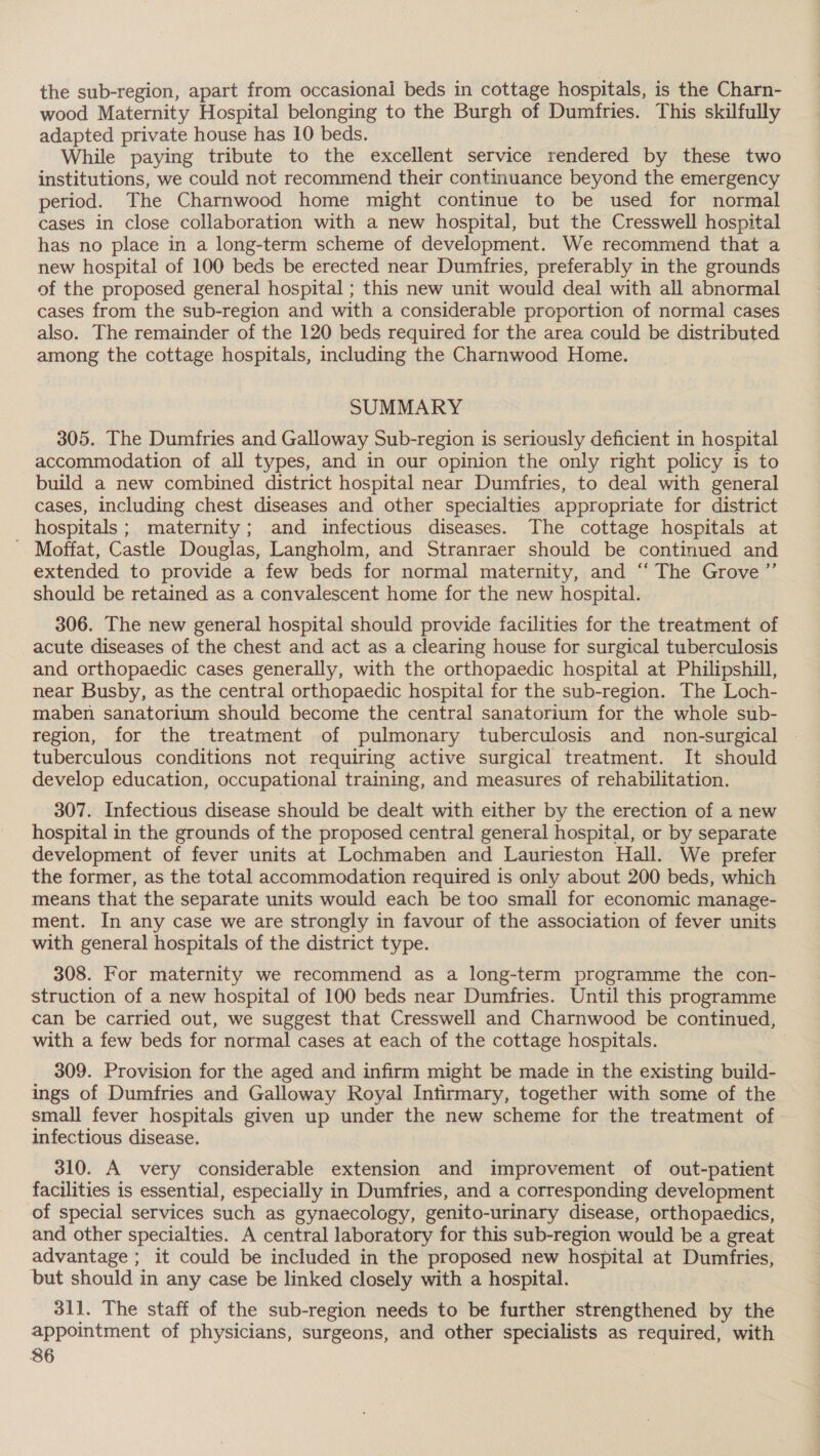 the sub-region, apart from occasional beds in cottage hospitals, is the Charn- wood Maternity Hospital belonging to the Burgh of Dumfries. This skilfully adapted private house has 10 beds. | While paying tribute to the excellent service rendered by these two institutions, we could not recommend their continuance beyond the emergency period. The Charnwood home might continue to be used for normal cases in close collaboration with a new hospital, but the Cresswell hospital has no place in a long-term scheme of development. We recommend that a new hospital of 100 beds be erected near Dumfries, preferably in the grounds of the proposed general hospital ; this new unit would deal with all abnormal cases from the sub-region and with a considerable proportion of normal cases also. The remainder of the 120 beds required for the area could be distributed among the cottage hospitals, including the Charnwood Home. SUMMARY 305. The Dumfries and Galloway Sub-region is seriously deficient in hospital accommodation of all types, and in our opinion the only right policy is to build a new combined district hospital near Dumfries, to deal with general cases, including chest diseases and other specialties appropriate for district hospitals; maternity; and infectious diseases. The cottage hospitals at - Moffat, Castle Douglas, Langholm, and Stranraer should be continued and extended to provide a few beds for normal maternity, and “‘ The Grove ”’ should be retained as a convalescent home for the new hospital. 306. The new general hospital should provide facilities for the treatment of acute diseases of the chest and act as a clearing house for surgical tuberculosis and orthopaedic cases generally, with the orthopaedic hospital at Philipshill, near Busby, as the central orthopaedic hospital for the sub-region. The Loch- maben sanatorium should become the central sanatorium for the whole sub- region, for the treatment of pulmonary tuberculosis and non-surgical | tuberculous conditions not requiring active surgical treatment. It should develop education, occupational training, and measures of rehabilitation. 307. Infectious disease should be dealt with either by the erection of a new hospital in the grounds of the proposed central general hospital, or by separate development of fever units at Lochmaben and Laurieston Hall. We prefer the former, as the total accommodation required is only about 200 beds, which means that the separate units would each be too small for economic manage- ment. In any case we are strongly in favour of the association of fever units with general hospitals of the district type. 308. For maternity we recommend as a long-term programme the con- struction of a new hospital of 100 beds near Dumfries. Until this programme can be carried out, we suggest that Cresswell and Charnwood be continued, with a few beds for normal cases at each of the cottage hospitals. 309. Provision for the aged and infirm might be made in the existing build- ings of Dumfries and Galloway Royal Infirmary, together with some of the small fever hospitals given up under the new scheme for the treatment of infectious disease. 310. A very considerable extension and improvement of out-patient facilities is essential, especially in Dumfries, and a corresponding development of special services such as gynaecology, genito-urinary disease, orthopaedics, and other specialties. A central laboratory for this sub-region would be a great advantage ; it could be included in the proposed new hospital at Dumfries, but should in any case be linked closely with a hospital. 311. The staff of the sub-region needs to be further strengthened by the appointment of physicians, surgeons, and other specialists as required, with