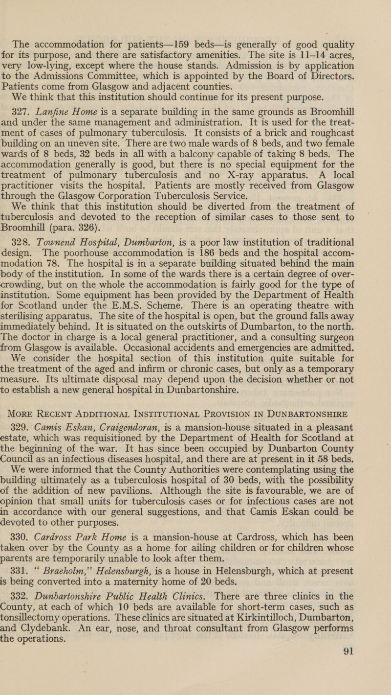 The accommodation for patients—159 beds—is generally of good quality for its purpose, and there are satisfactory amenities. The site is 11-14 acres, very low-lying, except where the house stands. Admission is by application to the Admissions Committee, which is appointed by the Board of Directors. Patients come from Glasgow and adjacent counties. We think that this institution should continue for its present purpose. 327. Lanfine Home is a separate building in the same grounds as Broomhill and under the same management and administration. It is used for the treat- ment of cases of pulmonary tuberculosis. It consists of a brick and roughcast building on an uneven site. There are two male wards of 8 beds, and two female wards of 8 beds, 32 beds in all with a balcony capable of taking 8 beds. The accommodation generally is good, but there is no special equipment for the treatment of pulmonary tuberculosis and no X-ray apparatus. A local practitioner visits the hospital. Patients are mostly received from Glasgow through the Glasgow Corporation Tuberculosis Service. We think that this institution should be diverted from the treatment of tuberculosis and devoted to the reception of similar cases to those sent to Broomhill (para. 326). 328. Townend Hospital, Dumbarton, is a poor law sapeiNetiont of traditional design. The poorhouse accommodation is 186 beds and the hospital accom- modation 78. The hospital is in a separate building situated behind the main body of the institution. In some of the wards there is a certain degree of over- crowding, but on the whole the accommodation is fairly good for the type of institution. Some equipment has been provided by the Department of Health for Scotland under the E.M.S. Scheme. There is an operating theatre with sterilising apparatus. The site of the hospital is open, but the ground falls away immediately behind. It is situated on the outskirts of Dumbarton, to the north. The doctor in charge is a local general practitioner, and a consulting surgeon from Glasgow is available. Occasional accidents and emergencies are admitted. We consider the hospital section of this institution quite suitable for the treatment of the aged and infirm or chronic cases, but only as a temporary measure. Its ultimate disposal may depend upon the decision whether or not to establish a new general hospital in Dunbartonshire. MoRE RECENT ADDITIONAL INSTITUTIONAL PROVISION IN DUNBARTONSHIRE 329. Camis Eskan, Craigendoran, is a mansion-house situated in a pleasant estate, which was requisitioned by the Department of Health for Scotland at the beginning of the war. It has since been occupied by Dunbarton County Council as an infectious diseases hospital, and there are at present in it 58 beds. We were informed that the County Authorities were contemplating using the building ultimately as a tuberculosis hospital of 30 beds, with the possibility of the addition of new pavilions. Although the site is favourable, we are of opinion that small units for tuberculosis cases or for infectious cases are not in accordance with our general a rooms and that Camis Eskan could be devoted to other purposes. 330. Cardvoss Park Home is a mansion-house at Cardross, which has been taken over by the County as a home for ailing children or for children whose parents are temporarily unable to look after them. 331. “ Braeholm,”’ Helensburgh, is a house in Helensburgh, which at present is being converted into a maternity home of 20 beds. 332. Dunbartonshire Public Health Clinics. There are three clinics in the County, at each of which 10 beds are available for short-term cases, such as tonsillectomy operations. These clinics are situated at Kirkintilloch, Dumbarton, and Clydebank. An ear, nose, and throat consultant from Glasgow performs the operations.