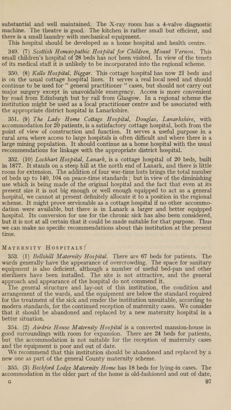 substantial and well maintained. The X-ray room has a 4-valve diagnostic machine. The theatre is good. The kitchen is rather small but efficient, and there is a small laundry with mechanical equipment. This hospital should be developed as a home hospital and health centre. 349. (7) Scottish Homeopathic Hospital for Children, Mount Vernon. This small children’s hospital of 28 beds has not been visited. In view of the tenets of its medical staff it is unlikely to be incorporated into the regional scheme. 350. (8) Kello Hospital, Biggar. This cottage hospital has now 21 beds and is on the usual cottage hospital lines. It serves a real local need and should continue to be used for “ general practitioner ”’ cases, but should not carry out major surgery except in unavoidable emergency. Access is more convenient by road from Edinburgh but by rail from Glasgow. In a regional scheme the institution might be used as a local practitioner centre and be associated with the appropriate district hospital in Lanarkshire. 351. (9) The Lady Home Cottage Hospital, Douglas, Lanarkshire, with accommodation for 20 patients, is a satisfactory cottage hospital, both from the point of view of construction and function. It serves a useful purpose in a rural area where access to large hospitals is often difficult and where there is a large mining population. It should continue as a home hospital with the usual recommendations for linkage with the appropriate district hospital. 352. (10) Lockhart Hospital, Lanark, is a cottage hospital of 20 beds, built in 1877. It stands on a steep hill at the north end of Lanark, and there is little room for extension. The addition of four war-time huts brings the total number of beds up to 140, 104 on peace-time standards ; but in view of the diminishing use which is being made of the original hospital and the fact that even at its present size it is not big enough or well enough equipped to act as a general hospital, we cannot at present definitely allocate it to a position in the regional scheme. It might prove serviceable as a cottage hospital if no other accommo- dation were available, but there is in Lanark a larger and better equipped hospital. Its conversion for use for the chronic sick has also been considered, but it is not at all certain that it could be made suitable for that purpose. Thus we can make no specific recommendations about this institution at the present time. | MATERNITY HOSPITALS: 353. (1) Bellshill Maternity Hospital. There are 67 beds for patients. The wards generally have the appearance of overcrowding. The space for sanitary equipment is also deficient, although a number of useful bed-pan and other sterilisers have been installed. The site is not attractive, and the general approach and appearance of the hospital do not commend it. The general structure and lay-out of this institution, the condition and arrangement of the wards, and the equipment are below the standard required for the treatment of the sick and render the institution unsuitable, according to modern standards, for the continued reception of maternity cases. We consider that it should be abandoned and replaced by a new maternity hospital in a better situation. 354. (2) Airdrie House Maternity Hospital is a converted mansion-house in good surroundings with room for expansion. There are 24 beds for patients, but the accommodation is not suitable for the reception of maternity cases and the equipment is poor and out of date. We recommend that this institution should be abandoned and replaced by a new one as part of the general County maternity scheme. 355. (3) Beckford Lodge Maternity Home has 18 beds for lying-in cases. The accommodation in the older part of the home is old-fashioned and out of date,