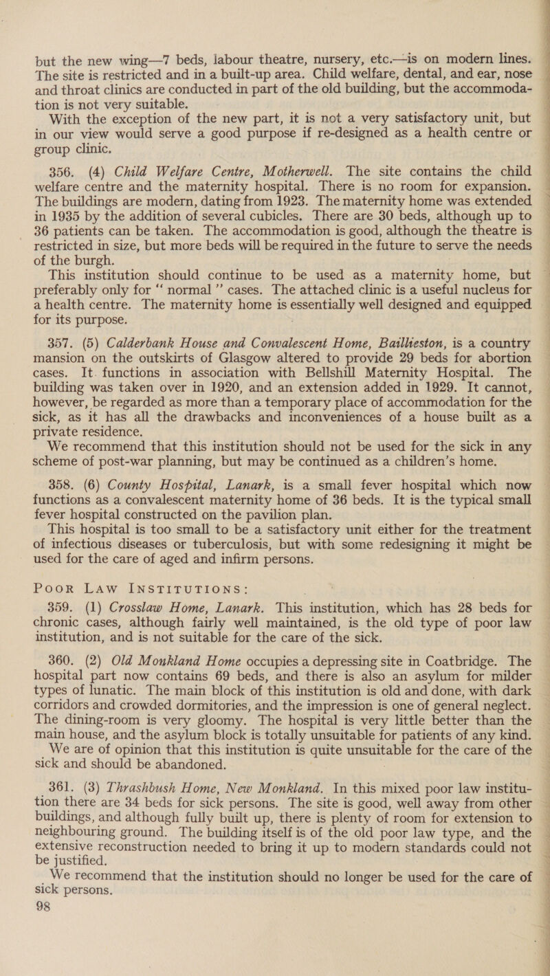 and throat clinics are conducted in part of the old building, but the accommoda- tion is not very suitable. With the exception of the new part, it is not a very satisfactory unit, but in our view would serve a good purpose if re-designed as a heaith centre or group clinic. welfare centre and the maternity hospital. There is no room for expansion. The buildings are modern, dating from 1923. The maternity home was extended in 1935 by the addition of several cubicles. There are 30 beds, although up to 36 patients can be taken. The accommodation is good, although the theatre is restricted in size, but more beds will be required in the future to serve the needs of the burgh. | This institution should continue to be used as a maternity home, but preferably only for “‘ normal ’”’ cases. The attached clinic is a useful nucleus for  for its purpose. 7 357. (5) Calderbank House and Convalescent Home, Batlheston, is a country mansion on the outskirts of Glasgow altered to provide 29 beds for abortion cases. It. functions in association with Bellshill Maternity Hospital. The building was taken over in 1920, and an extension added in 1929. It cannot, however, be regarded as more than a temporary place of accommodation for the sick, as it has all the drawbacks and inconveniences of a house built as a private residence. We recommend that this institution should not be used for the sick in any scheme of post-war planning, but may be continued as a children’s home. functions as a convalescent maternity home of 36 beds. It is the typical small fever hospital constructed on the pavilion plan. This hospital is too small to be a satisfactory unit either for the treatment of infectious diseases or tuberculosis, but with some redesigning it might be used for the care of aged and infirm persons. PoorR LAW INSTITUTIONS: 359. (1) Crosslaw Home, Lanark. This institution, which has 28 beds for chronic cases, although fairly well maintained, is the old type of poor law institution, and is not suitable for the care of the sick. 360. (2) Old Monkland Home occupies a depressing site in Coatbridge. The hospital part now contains 69 beds, and there is also an asylum for milder types of lunatic. The main block of this institution is old and done, with dark corridors and crowded dormitories, and the impression is one of general neglect. The dining-room is very gloomy. The hospital is very little better than the main house, and the asylum block is totally unsuitable for patients of any kind. We are of opinion that this institution is quite unsuitable for the care of the sick and should be abandoned. : : 361. (3) Thrashbush Home, New Monkland. In this mixed poor law institu- tion there are 34 beds for sick persons. The site is good, well away from other buildings, and although fully built up, there is plenty of room for extension to neighbouring ground. The building itself is of the old poor law type, and the extensive reconstruction needed to bring it up to modern standards could not be justified. _ We recommend that the institution should no longer be used for the care of sick persons. 98 POT ag Ee ee EO ee aie Res ee = So