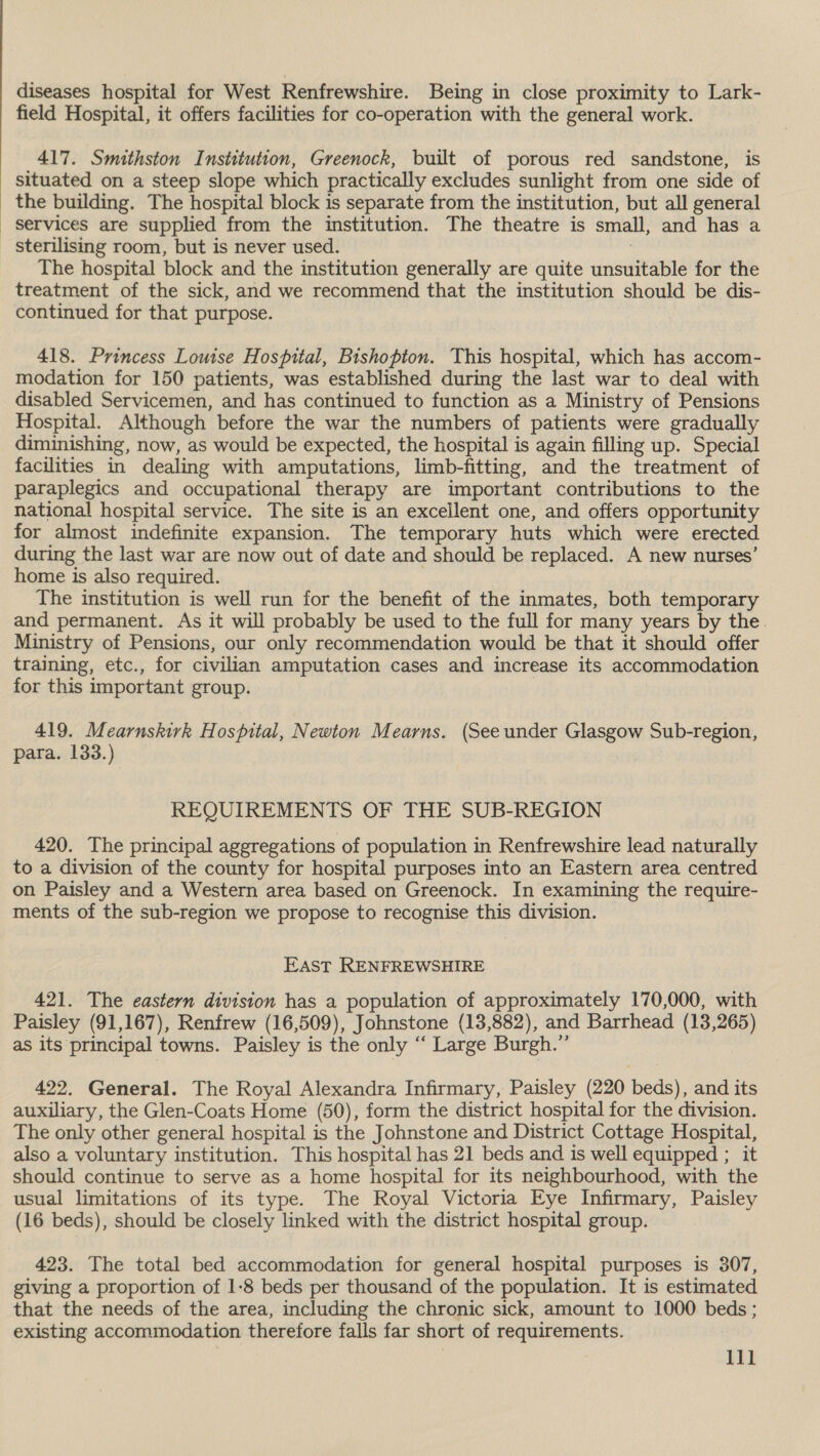 field Hospital, it offers facilities for co-operation with the general work. 417. Smithston Institution, Greenock, built of porous red sandstone, is situated on a steep slope which practically excludes sunlight from one side of the building. The hospital block is separate from the institution, but all general services are supplied from the institution. The theatre is small, and has a sterilising room, but is never used. 7 The hospital block and the institution generally are quite unsuitable for the treatment of the sick, and we recommend that the institution should be dis- continued for that purpose. 418. Princess Louise Hospital, Bishopton. This hospital, which has accom- modation for 150 patients, was established during the last war to deal with disabled Servicemen, and has continued to function as a Ministry of Pensions Hospital. Although before the war the numbers of patients were gradually diminishing, now, as would be expected, the hospital is again filling up. Special facilities in dealing with amputations, limb-fitting, and the treatment of paraplegics and occupational therapy are important contributions to the national hospital service. The site is an excellent one, and offers opportunity for almost indefinite expansion. The temporary huts which were erected during the last war are now out of date and should be replaced. A new nurses’ home is also required. : The institution is well run for the benefit of the inmates, both temporary and permanent. As it will probably be used to the full for many years by the. Ministry of Pensions, our only recommendation would be that it should offer training, etc., for civilian amputation cases and increase its accommodation for this important group. ! 419. Mearnskirk Hospital, Newton Mearns. (See under Glasgow Sub-region, para. 133.) REQUIREMENTS OF THE SUB-REGION 420. The principal aggregations of population in Renfrewshire lead naturally to a division of the county for hospital purposes into an Eastern area centred on Paisley and a Western area based on Greenock. In examining the require- ments of the sub-region we propose to recognise this division. EAST RENFREWSHIRE 421. The eastern division has a population of approximately 170,000, with Paisley (91,167), Renfrew (16,509), Johnstone (13,882), and Barrhead (13,265) as its principal towns. Paisley is the only “ Large Burgh.” 422. General. The Royal Alexandra Infirmary, Paisley (220 beds), and its auxiliary, the Glen-Coats Home (50), form the district hospital for the division. The only other general hospital is the Johnstone and District Cottage Hospital, also a voluntary institution. This hospital has 21 beds and is well equipped ; it should continue to serve as a home hospital for its neighbourhood, with the usual limitations of its type. The Royal Victoria Eye Infirmary, Paisley (16 beds), should be closely linked with the district hospital group. 423. The total bed accommodation for general hospital purposes is 307, giving a proportion of 1-8 beds per thousand of the population. It is estimated that the needs of the area, including the chronic sick, amount to 1000 beds ; existing accommodation therefore falls far short of requirements. | 111