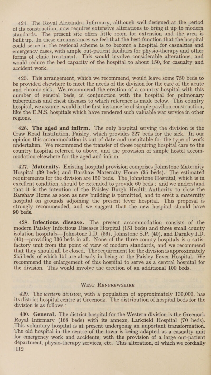 424, The Royal Alexandra Infirmary, although well designed at the period of its construction, now requires extensive alterations to bring it up to modern standards. The present site offers little room for extension and the area is built up. In these circumstances we feel that the best function that the hospital could serve in the regional scheme is to become a hospital for casualties and emergency cases, with ample out-patient facilities for physio-therapy and other forms of clinic treatment. This would involve considerable alterations, and would reduce the bed capacity of the hospital to about 150, for casualty and accident work. 425. This arrangement, which we recommend, would leave some 750 beds to be provided elsewhere to meet the needs of the division for the care of the acute and chronic sick. We recommend the erection of a country hospital with this number of general beds, in conjunction with the hospital for pulmonary tuberculosis and chest diseases to which reference is made below. This country hospital, we assume, would in the first instance be of simple pavilion construction, like the E.M.S. hospitals which have rendered such valuable war service in other regions. 426. The aged and infirm. The only hospital serving the division is the Craw Road Institution, Paisley, which provides 227 beds for the sick. In our opinion this accommodation is out of date and unsuitable for the type of work undertaken. We recommend the transfer of those requiring hospital care to the country hospital referred to above, and the provision of simple hostel accom- modation elsewhere for the aged and infirm. 427. Maternity. Existing hospital provision comprises Johnstone Maternity Hospital (39 beds) and Barshaw Maternity Home (35 beds). The estimated requirements for the division are 150 beds. The Johnstone Hospital, which is in excellent condition, should be extended to provide 60 beds ; and we understand that it is the intention of the Paisley Burgh Health Authority to close the Barshaw Home as soon as new building is permitted, and to erect a maternity hospital on grounds adjoining the present fever hospital. This proposal is strongly recommended, and we suggest that the new hospital should have 90 beds. 428. Infectious disease. The present accommodation consists of the modern Paisley Infectious Diseases Hospital (151 beds) and three small county isolation hospitals—Johnstone I.D. (56), Johnstone S.P. (40), and Darnley I.D. (40)—providing 136 beds in all. None of the three county hospitals is a satis- factory unit from the point of view of modern standards, and we recommend that they should all be closed. The requirement for the division is approximately 255 beds, of which 151 are already in being at the Paisley Fever Hospital. We recommend the enlargement of this hospital to serve as a central hospital for the division. This would involve the erection of an additional 100 beds. WEST RENFREWSHIRE 429. The western division, with a population of approximately 130,000, has its district hospital centre at Greenock. The distribution of hospital beds for the division is as follows : 430. General. The district hospital for the Western division is the Greenock Royal Infirmary (168 beds) with its annexe, Larkfield Hospital (70 beds). This voluntary hospital is at present undergoing an important transformation. The old hospital in the centre of the town is being adapted as a casualty unit for emergency work and accidents, with the provision of a large out-patient department, physio-therapy services, etc. This alteration, of which we cordiall