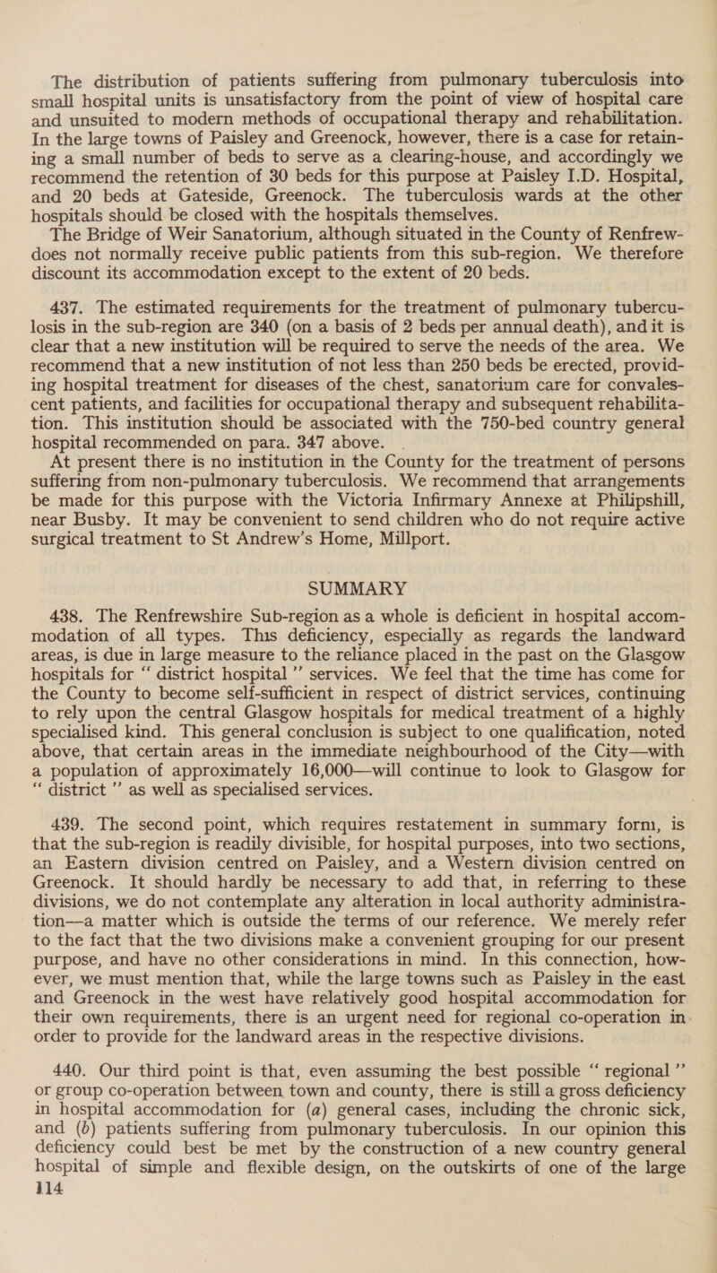 The distribution of patients suffering from pulmonary tuberculosis into small hospital units is unsatisfactory from the point of view of hospital care and unsuited to modern methods of occupational therapy and rehabilitation. In the large towns of Paisley and Greenock, however, there is a case for retain- ing a small number of beds to serve as a clearing-house, and accordingly we recommend the retention of 30 beds for this purpose at Paisley I.D. Hospital, and 20 beds at Gateside, Greenock. The tuberculosis wards at the other hospitals should be closed with the hospitals themselves. The Bridge of Weir Sanatorium, although situated in the County of Renfrew- does not normally receive public patients from this sub-region. We therefure discount its accommodation except to the extent of 20 beds. 437. The estimated requirements for the treatment of pulmonary tubercu- losis in the sub-region are 340 (on a basis of 2 beds per annual death), and it is clear that a new institution will be required to serve the needs of the area. We recommend that a new institution of not less than 250 beds be erected, provid- ing hospital treatment for diseases of the chest, sanatorium care for convales- cent patients, and facilities for occupational therapy and subsequent rehabilita- tion. This institution should be associated with the 750-bed country general hospital recommended on para. 347 above. | | At present there is no institution in the County for the treatment of persons suffering from non-pulmonary tuberculosis. We recommend that arrangements be made for this purpose with the Victoria Infirmary Annexe at Philipshill, near Busby. It may be convenient to send children who do not require active surgical treatment to St Andrew’s Home, Millport. SUMMARY 438. The Renfrewshire Sub-region as a whole is deficient in hospital accom- modation of all types. This deficiency, especially as regards the landward areas, is due in large measure to the reliance placed in the past on the Glasgow hospitals for ‘‘ district hospital ’’ services. We feel that the time has come for the County to become self-sufficient in respect of district services, continuing to rely upon the central Glasgow hospitals for medical treatment of a highly specialised kind. This general conclusion is subject to one qualification, noted above, that certain areas in the immediate neighbourhood of the City—with a population of approximately 16,000—will continue to look to Glasgow for “ district ’’ as well as specialised services. 439. The second point, which requires restatement in summary form, is that the sub-region is readily divisible, for hospital purposes, into two sections, an Eastern division centred on Paisley, and a Western division centred on Greenock. It should hardly be necessary to add that, in referring to these divisions, we do not contemplate any alteration in local authority administra- tion—a matter which is outside the terms of our reference. We merely refer to the fact that the two divisions make a convenient grouping for our present purpose, and have no other considerations in mind. In this connection, how- ever, we must mention that, while the large towns such as Paisley in the east and Greenock in the west have relatively good hospital accommodation for their own requirements, there is an urgent need for regional co-operation in. order to provide for the landward areas in the respective divisions. 440. Our third point is that, even assuming the best possible ‘‘ regional ”’ or group co-operation between town and county, there is still a gross deficiency in hospital accommodation for (a) general cases, including the chronic sick, and (b) patients suffering from pulmonary tuberculosis. In our opinion this deficiency could best be met by the construction of a new country general hospital of simple and flexible design, on the outskirts of one of the large