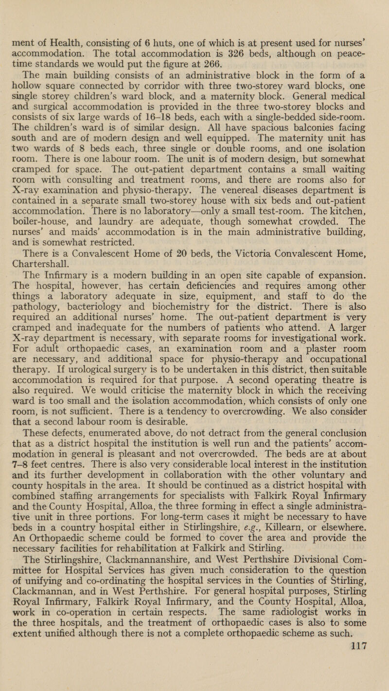 ment of Health, consisting of 6 huts, one of which is at present used for nurses’ accommodation. The total accommodation is 326 beds, although on peace- time standards we would put the figure at 266. The main building consists of an administrative block in the form of a hollow square connected by corridor with three two-storey ward blocks, one single storey children’s ward block, and a maternity block. General medical and surgical accommodation is provided in the three two-storey blocks and consists of six large wards of 16-18 beds, each with a single-bedded side-room. The children’s ward is of similar design. All have spacious balconies facing south and are of modern design and well equipped. The maternity unit has two wards of 8 beds each, three single or double rooms, and one isolation room. There is one labour room. The unit is of modern design, but somewhat cramped for space. The out-patient department contains a small waiting room with consulting and treatment rooms, and there are rooms also for X-ray examination and physio-therapy. The venereal diseases department is contained in a separate small two-storey house with six beds and out-patient accommodation. There is no laboratory—only a small test-room. The kitchen, boiler-house, and laundry are adequate, though somewhat crowded. The nurses’ and maids’ accommodation is in the main administrative building, and is somewhat restricted. | There is a Convalescent Home of 20 beds, the Victoria Convalescent Home, Chartershall. The Infirmary is a modern building in an open site capable of expansion. The hospital, however, has certain deficiencies and requires among other things a laboratory adequate in size, equipment, and staff to do the pathology, bacteriology and biochemistry for the district. There is also required an additional nurses’ home. The out-patient department is very cramped and inadequate for the numbers of patients who attend. A larger — X-ray department is necessary, with separate rooms for investigational work. For adult orthopaedic cases, an examination room and a plaster room are necessary, and additional space for physio-therapy and occupational therapy. If urological surgery is to be undertaken in this district, then suitable accommodation is required for that purpose. A second operating theatre is also required. We would criticise the maternity block in which the receiving ward is too small and the isolation accommodation, which consists of only one room, is not sufficient. There is a tendency to overcrowding. We also consider that a second labour room is desirable. These defects, enumerated above, do not detract from the general conclusion that as a district hospital the institution is well run and the patients’ accom- modation in general is pleasant and not overcrowded. The beds are at about 7-8 feet centres. There is also very considerable local interest in the institution and its further development in collaboration with the other voluntary and county hospitals in the area. It should be continued as a district hospital with combined staffing arrangements for specialists with Falkirk Royal Infirmary and the County Hospital, Alloa, the three forming in effect a single administra- tive unit in three portions. For long-term cases it might be necessary to have beds in a country hospital either in Stirlingshire, ¢.g., Killearn, or elsewhere. An Orthopaedic scheme could be formed to cover the area and provide the necessary facilities for rehabilitation at Falkirk and Stirling. The Stirlingshire, Clackmannanshire, and West Perthshire Divisional Com- mittee for Hospital Services has given much consideration to the question of unifying and co-ordinating the hospital services in the Counties of Stirling, Clackmannan, and in West Perthshire. For general hospital purposes, Stirling Royal Infirmary, Falkirk Royal Infirmary, and the County Hospital, Alloa, work in co-operation in certain respects. The same radiologist works in the three hospitals, and the treatment of orthopaedic cases is also to some extent unified although there is not a complete orthopaedic scheme as such.