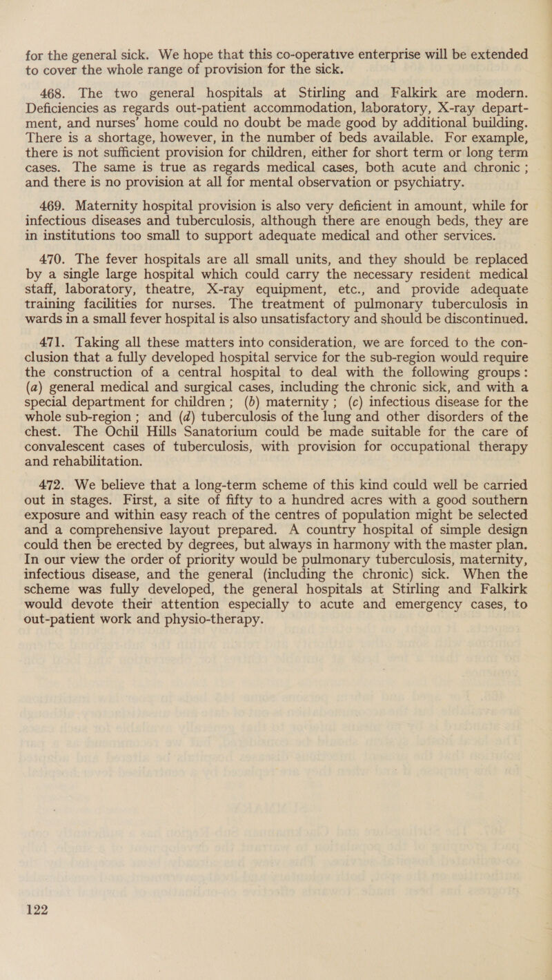for the general sick. We hope that this co-operative enterprise will be extended to cover the whole range of provision for the sick. 468. The two general hospitals at Stirling and Falkirk are modern. Deficiencies as regards out-patient accommodation, laboratory, X-ray depart- ment, and nurses’ home could no doubt be made good by additional building. There is a shortage, however, in the number of beds available. For example, there is not sufficient provision for children, either for short term or long term cases. The same is true as regards medical cases, both acute and chronic ; and there is no provision at all for mental observation or psychiatry. 469. Maternity hospital provision is also very deficient in amount, while for infectious diseases and tuberculosis, although there are enough beds, they are in institutions too small to support adequate medical and other services. 470. The fever hospitals are all small units, and they should be replaced by a single large hospital which could carry the necessary resident medical staff, laboratory, theatre, X-ray equipment, etc., and provide adequate training facilities for nurses. The treatment of pulmonary tuberculosis in wards in a small fever hospital is also unsatisfactory and should be discontinued. 471. Taking all these matters into consideration, we are forced to the con- clusion that a fully developed hospital service for the sub-region would require the construction of a central hospital to deal with the following groups: (a) general medical and surgical cases, including the chronic sick, and with a special department for children ; (b) maternity; (c) infectious disease for the whole sub-region ; and (d) tuberculosis of the lung and other disorders of the chest. The Ochil Hills Sanatorium could be made suitable for the care of convalescent cases of tuberculosis, with provision for occupational therapy and rehabilitation. 472. We believe that a long-term scheme of this kind could well be carried out in stages. First, a site of fifty to a hundred acres with a good southern exposure and within easy reach of the centres of population might be selected and a comprehensive layout prepared. A country hospital of simple design could then be erected by degrees, but always in harmony with the master plan, In our view the order of priority would be pulmonary tuberculosis, maternity, infectious disease, and the general (including the chronic) sick. When the scheme was fully developed, the general hospitals at Stirling and Falkirk would devote their attention especially to acute and emergency cases, to out-patient work and physio-therapy.