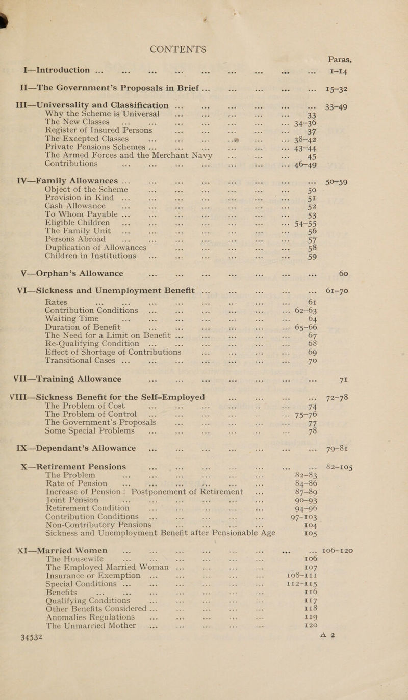 CONTENTS Why the Scheme is Universal The New Classes Register of Insured Persons | : oe Bie The Excepted Classes Sais ia Phe ..&amp; Private Pensions Schemes . ‘ The Armed Forces and the Merchant Navy Contributions ; aise Object of the Scheme Provision in Kind Cash Allowance aa To Whom Payable ... Eligible Children The Family Unit Persons Abroad ¢ ee Duplication of Allowances | Children in Institutions Rates ; Contribution Cériditions Waiting Time Duration of Benefit The Need for a Limit on eae Re-Qualifying Condition Effect of Shortage of Contributions Transitional Cases : The Problem of Cost The Problem of Control The Government’s Proposals Some Special Problems The Problem Rate of Pension aS 4s Pa. Ss Increase of Pension: Postponement of Retirement Joint Pension : ee a Retirement Condition Contribution Conditions Non-Contributory Pensions Sickness and Unemployment Benefit after Pensionable ‘Age 34532 The Housewife : The Employed Married Woman Insurance or Exemption Special Conditions ... Benefits rr Qualifying Conditions Other Benefits Considered ... Anomalies Regulations The Unmarried Mother 106 107 108-III II2-115 I16 1 118 119 120 Paras. I-14 15-32 ie be ee) 60 61-70 Gi 72=79 79-81 82-105