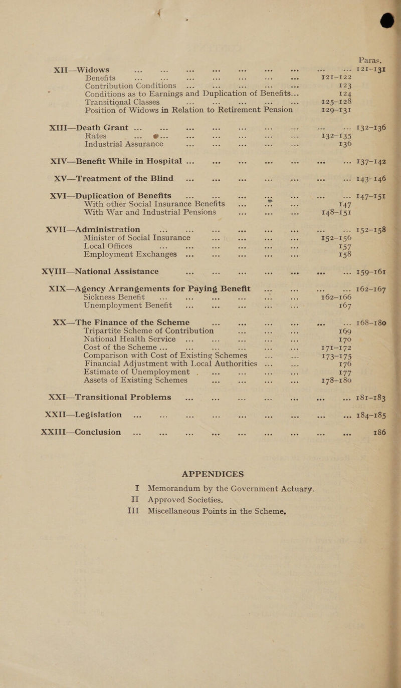 XII—Widows Bats . ies eee Benefits bie ee Contribution Conditions Transitional Classes XIII—Death Grant ... Rates - Industrial are XIV—Benefit While in Hospital ... sisie XV—Treatment of the Blind... ee Sais XVI—Duplication of Benefits a With other Social tusurcae. Benefits With War and Industrial Pensions XVII—Administration a ee sate Minister of Social Insurance Local Offices Employment Exchanges XVITII—National Assistance XIX—Agency Arrangements for ie Benefit Sickness Benefit Secs Unemployment Benefit XX—The Finance of the Scheme Tripartite Scheme of Contribution National Health Service : Cost of the Scheme . Comparison with Cost of Existing Schemes Financial Adjustment with Local Authorities Estimate of Unemployment Assets of Existing Schemes XXI—Transitional Problems XXII—Le$Sislation XXIII—Conclusion ... ea ‘ate =, APPENDICES II Approved Societies. eee I2I~122 123 124 125-128 129-131 132-135 136 569166 167 109 170 171-172 173-175 176 177 178-180 Parar 