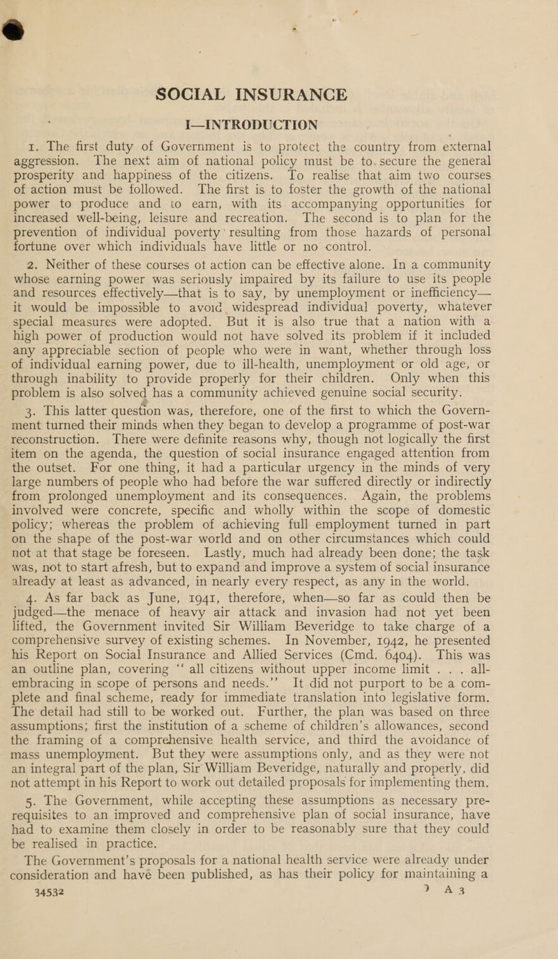 SOCIAL INSURANCE I—INTRODUCTION 1. The first duty of Government is to protect the country from external aggression. Ihe next aim of national policy must be to.secure the general prosperity and happiness of the citizens. To realise that aim two courses of action must be followed. The first is to foster the growth of the national power to produce and to earn, with its accompanying opportunities for increased well-being, leisure and recreation. The second is to plan for the prevention of individual poverty’ resulting from those hazards of personal fortune over which individuals have little or no control. 2. Neither of these courses ot action can be effective alone. In a community whose earning power was seriously impaired by its failure to use its people and resources effectively—that is to say, by unemployment or inefficiency— it would be impossible to avoid widespread individual poverty, whatever special measures were adopted. But it is also true that a nation with a high power of production would not have solved its problem if it included any appreciable section of people who were in want, whether through loss of individual earning power, due to ill-health, unemployment or old age, or through inability to provide properly for their children. Only when this problem is also solved has a community achieved genuine social security. 3. This latter question was, therefore, one of the first to which the Govern- ment turned their minds when they began to develop a programme of post-war reconstruction. There were definite reasons why, though not logically the first item on the agenda, the question of social insurance engaged attention from the outset. For one thing, it had a particular urgency in the minds of very large numbers of people who had before the war suffered directly or indirectly from prolonged unemployment and its consequences. Again, the problems involved were concrete, specific and wholly within the scope of domestic policy; whereas the problem of achieving full employment turned in part on the shape of the post-war world and on other circumstances which could not at that stage be foreseen. Lastly, much had already been done; the task was, not to start afresh, but to expand and improve a system of social insurance already at least as advanced, in nearly every respect, as any in the world. 4. As far back as June, 1941, therefore, when—so far as could then be judged—the menace of heavy air attack and invasion had not yet been lifted, the Government invited Sir William Beveridge to take charge of a comprehensive survey of existing schemes. In November, 1942, he presented his Report on Social Insurance and Allied Services (Cmd. 6404). This was an outline plan, covering “ all citizens without upper income limit . . . all- embracing in scope of persons and needs.’’ It did not purport to be a com- plete and final scheme, ready for immediate translation into legislative form. The detail had still to be worked out. Further, the plan was based on three assumptions; first the institution of a scheme of children’s allowances, second the framing of a comprehensive health service, and third the avoidance of mass unemployment. But they were assumptions only, and as they were not an integral part of the plan, Sir William Beveridge, naturally and properly, did not attempt in his Report to work out detailed proposals for implementing them. 5. The Government, while accepting these assumptions as necessary pre- requisites to an improved and comprehensive plan of social insurance, have had to examine them closely in order to be reasonably sure that they could be realised in practice. The Government’s proposals for a national health service were already under consideration and have been published, as has their policy for maintaining a 34532 oA A