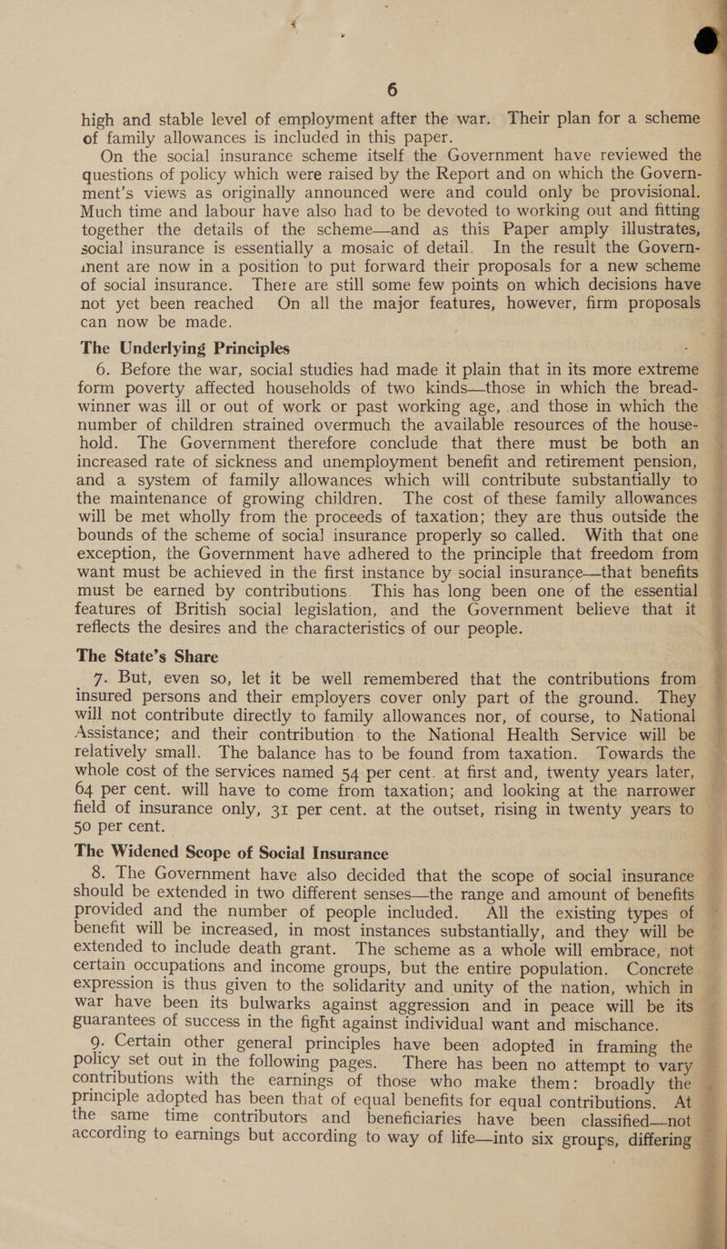  6 high and stable level of employment after the war. Their plan for a scheme of family allowances is included in this paper. On the social insurance scheme itself the Government have reviewed the questions of policy which were raised by the Report and on which the Govern- ment’s views as originally announced were and could only be provisional. Much time and labour have also had to be devoted to working out and fitting together the details of the scheme—and as this Paper amply illustrates, social insurance is essentially a mosaic of detail. In the result the Govern- ment are now in a position to put forward their proposals for a new scheme Oe ee ee ee   of social insurance. There are still some few points on which decisions have ’ not yet been reached. On all the major features, however, firm proposals — can now be made. _ The Underlying Principles t 6. Before the war, social studies had made it plain that in its more extreme t form poverty affected households of two kinds—those in which the bread- — winner was ill or out of work or past working age, and those in which the — number of children strained overmuch the available resources of the house- ~ hold. The Government therefore conclude that there must be both an © increased rate of sickness and unemployment benefit and retirement pension, and a system of family allowances which will contribute substantially to ; the maintenance of growing children. The cost of these family allowances will be met wholly from the proceeds of taxation; they are thus outside the — bounds of the scheme of social] insurance properly so called. With that one exception, the Government have adhered to the principle that freedom from want must be achieved in the first instance by social insurance—that benefits must be earned by contributions. This has long been one of the essential features of British social legislation, and the Government believe that it reflects the desires and the characteristics of our people. The State’s Share ah But, even so, let it be well remembered that the contributions from insured persons and their employers cover only part of the ground. They will not contribute directly to family allowances nor, of course, to National Assistance; and their contribution to the National Health Service will be relatively small. The balance has to be found from taxation. Towards the whole cost of the services named 54 per cent. at first and, twenty years later, 64 per cent. will have to come from taxation; and looking at the narrower field of insurance only, 31 per cent. at the outset, rising in twenty years to — 50 per cent. The Widened Scope of Social Insurance 8. The Government have also decided that the scope of social insurance should be extended in two different senses—the range and amount of benefits provided and the number of people included. All the existing types of benefit will be increased, in most instances substantially, and they will be extended to include death grant. The scheme as a whole will embrace, not certain occupations and income groups, but the entire population. Concrete expression is thus given to the solidarity and unity of the nation, which in — war have been its bulwarks against aggression and in peace will be its — guarantees of success in the fight against individual want and mischance. g. Certain other general principles have been adopted in framing the policy set out in the following pages. There has been no attempt to vary contributions with the earnings of those who make. them: broadly the principle adopted has been that of equal benefits for equal contributions. At the same time contributors and beneficiaries have been classified—not according to earnings but according to way of life—into six groups, differing 