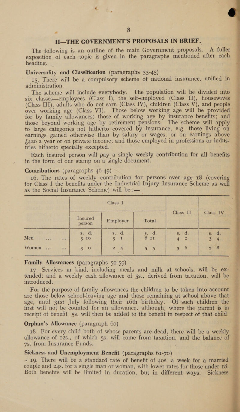 II—THE GOVERNMENT?’S PROPOSALS IN BRIEF. The following is an outline of the main Government proposals. A fuller exposition of each topic is given in the paragraphs mentioned after each heading. _ Universality and Classification (paragraphs 33-45) 15. There will be a compulsory scheme of national insurance, unified in administration. The scheme will include everybody. Ihe population will be divided into six classes—employees (Class 1), the self-employed (Class II), housewives (Class III), adults who do not earn (Class IV), children (Class V), and people  —— for by family allowances; those of working age by insurance benefits; and those beyond working age by retirement pensions. The scheme will apply to large categories not hitherto covered by insurance, e.g. those living on earnings gained otherwise than by salary or wages, or on earnings above {420 a year or on private income; and those employed in professions or indus- tries hitherto specially excepted. Each insured person will pay a single weekly contribution for all benefits in the form of one stamp on a single document. Contributions (paragraphs 46-49) for Class I the benefits under the Industrial Injury Insurance Scheme as well as the Social Insurance Scheme) will be:—_    Class I Class IT Class IV | ee | Employer Total sis Seo: nt s.. d. Suede sad: Siro Men arb wes 3 10 229 OAT ey 2 Br cod Women ... oe 3 oO 2a es 5 5 a. 16 ae) Family Allowances (paragraphs 50-59) 17. Services in kind, including meals and milk at schools, will be ex- tended; and a weekly cash allowance of 5s., derived from taxation, will be introduced. ; For the purpose of family allowances the children to be taken into account Sta ul ain tne age, until 31st July following their 16th birthday. Of such children the first will not be counted for an allowance, although, where the parent is in receipt of benefit, 5s. will then be added to the benefit in respect of that child. Orphan’s Allowance (paragraph 60) allowance of 12s., of which 5s. will come from taxation, and the balance of 4s. from Insurance Funds. Sickness and Unemployment Benefit (paragraphs 61-70) ~ 19. There will be a standard rate of benefit of 40s. a week for a married couple and 24s. for a single man or woman, with lower rates for those under 18. Both benefits will be limited in duration, but in different ways. Sickness