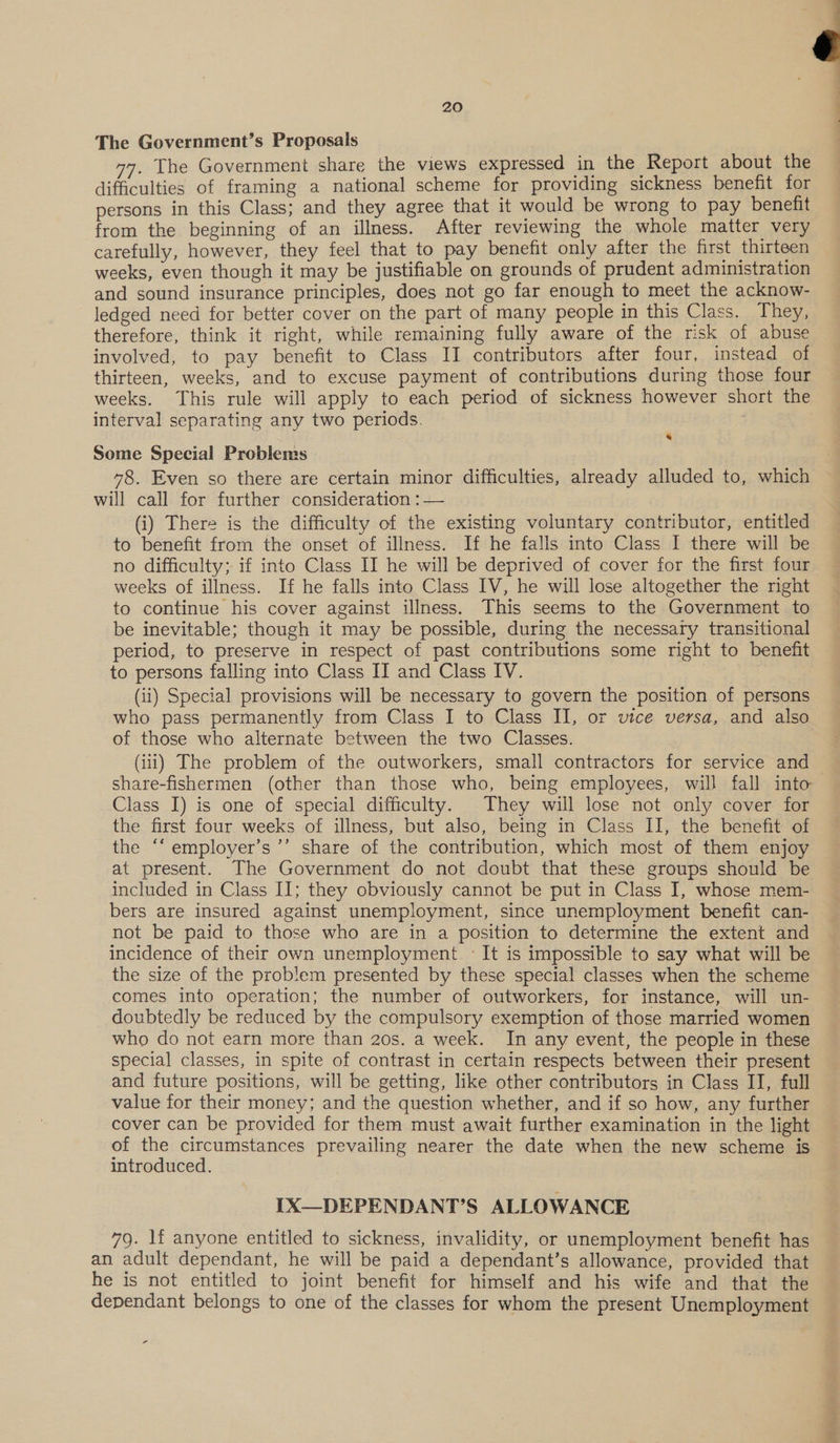‘ 20 | The Government’s Proposals 77. The Government share the views expressed in the Report about the difficulties of framing a national scheme for providing sickness benefit for persons in this Class; and they agree that it would be wrong to pay benefit from the beginning of an illness. After reviewing the whole matter very carefully, however, they feel that to pay benefit only after the first thirteen weeks, even though it may be justifiable on grounds of prudent administration and sound insurance principles, does not go far enough to meet the acknow- ledged need for better cover on the part of many people in this Class. They, therefore, think it right, while remaining fully aware of the risk of abuse involved, to pay benefit to Class II contributors after four, instead of thirteen, weeks, and to excuse payment of contributions during those four weeks. This rule will apply to each period of sickness however short the interval separating any two periods. &amp; Some Special Problems 48. Even so there are certain minor difficulties, already alluded to, which will call for further consideration :— (i) There is the difficulty of the existing voluntary contributor, entitled to benefit from the onset of illness. If he falls into Class I there will be no difficulty; if into Class II he will be deprived of cover for the first four weeks of illness. If he falls into Class IV, he will lose altogether the right to continue his cover against illness. This seems to the Government to be inevitable; though it may be possible, during the necessary transitional period, to preserve in respect of past contributions some right to benefit to persons falling into Class IT and Class IV. (ii) Special provisions will be necessary to govern the position of persons who pass permanently from Class I to Class II, or vice versa, and also of those who alternate between the two Classes. (iii) The problem of the outworkers, small contractors for service and share-fishermen (other than those who, being employees, will fall into Class I) is one of special difficulty. They will lose not only cover for the first four weeks of illness, but also, being in Class II, the benefit of the “‘ employer’s ’’’ share of the contribution, which most of them enjoy at present. The Government do not doubt that these groups should be included in Class II; they obviously cannot be put in Class I, whose mem- bers are insured against unemployment, since unemployment benefit can- not be paid to those who are in a position to determine the extent and incidence of their own unemployment. : It is impossible to say what will be the size of the problem presented by these special classes when the scheme comes into operation; the number of outworkers, for instance, will un- doubtedly be reduced by the compulsory exemption of those married women who do not earn more than 20s. a week. In any event, the people in these special classes, in spite of contrast in certain respects between their present and future positions, will be getting, like other contributors in Class II, full value for their money; and the question whether, and if so how, any further cover can be provided for them must await further examination in the light of the circumstances prevailing nearer the date when the new scheme is introduced. IX—DEPENDANT’S ALLOWANCE 79. lf anyone entitled to sickness, invalidity, or unemployment benefit has an adult dependant, he will be paid a dependant’s allowance, provided that he is not entitled to joint benefit for himself and his wife and that the dependant belongs to one of the classes for whom the present Unemployment s