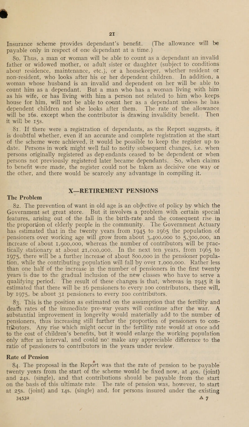 Insurance scheme provides dependant’s benefit. (The allowance will be payable only in respect of one dependant at a time.) 80. Thus, a man or woman will be able to count as a dependant an invalid father or widowed mother, or adult sister or daughter (subject to conditions about residence, maintenance, etc.), or a housekeeper, whether resident or non-resident, who looks after his or her dependent children. In addition, a woman whose husband is an invalid and dependent on her will be able to count him as a dependant. But a man who has a woman living with him as his wife, or has living with him a person not related to him who keeps house for him, will not be able to count her as a dependant unless he has dependent children and she looks after them. The rate of the allowance will be 16s. except when the contributor is drawing invalidity benefit. Then it will be 15s. . 81. If there were a registration of dependants, as the Report suggests, it is doubtful whether, even if an accurate and complete registration at the start of the scheme were achieved, it would be possible to keep the register up to date. Persons in work might well fail to notify subsequent changes, i.e. when persons originally registered as dependants ceased to be dependent or when persons not previously registered later became dependants. So, when claims to benefit were made, the register could not be taken as decisive one way or the other, and there would be scarcely any advantage in compiling it. X—RETIREMENT PENSIONS The Problem 82. The prevention of want in old age is an objective of policy by which the Government set great store. But it involves a problem with certain special features, arising out of the fall in the birth-rate and the consequent rise in the proportion of elderly people in the community. The Government Actuary has estimated that in the twenty years from 1945 to 1905 the population of pensioners over working age will grow from about 3,400,000 to 5,300,000, an increase of about 1,900,000, whereas the number of contributors will be prac- tically stationary at about 21,co0,000. In the next ten years, from 1965 to 1975, there will be a further increase of about 800,000 in the pensioner popula- tion, while the contributing population will fall by over 1,000,000. Rather less than one half of the increase in the number of pensioners in the first twenty years is due to the gradual inclusion of the new classes who have to serve a qualifying period. The result of these changes is that, whereas in 1945 it is estimated that there will be 16 pensioners to every 100 contributors, there will, by 1975, be about 31 pensioners to every 100 contributors. 83. This is the position as estimated on the assumption that the fertility and death rates of the immediate pre-war years will continue after the war. A substantial improvement in longevity would materially add to the number of pensioners, thus increasing still further the proportion of pensioners to con- tributors. Any rise which might occur in the fertility rate would at once add to the cost of children’s benefits, but it would enlarge the working population only after an interval, and could no‘ make any appreciable difference to the ratio of pensioners to contributors in the years under review. Rate of Pension 84. The proposal in the Report was that the rate of pension to be payable twenty years from the start of the scheme would be fixed now, at 4os. (joint) and 24s. (single), and that contributions should be payable from the start on the basis of this ultimate rate. The rate of pension was, however, to start at 25s. (joint) and 14s. (single) and, for persons insured under the existing