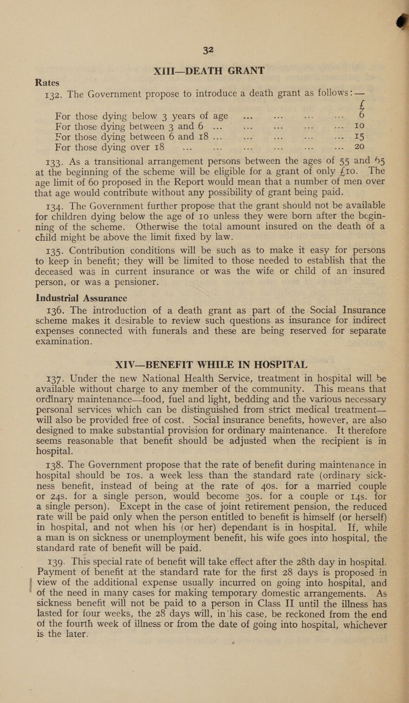 eos XIH—DEATH GRANT Rates 132. The Government propose to introduce a death grant as follows :— £ For those dying below 3 years of age... 50% oe et For those dying between 3 and 6 ... io at ee Mee For those dying between 6 and 18 ... ee nics i ety a For those dying over 18 ae me oF Se de em ee 133. As a transitional arrangement persons between the ages of 55 and 95 at the beginning of the scheme will be eligible for a grant of only fro. The age limit of 60 proposed in the Report would mean that a number of men over that age would contribute without any possibility of grant being paid. 134. The Government further propose that the grant should not be available for children dying below the age of 10 unless they were born after the begin- ning of the scheme. Otherwise the total amount insured on the death of a child might be above the limit fixed by law. 135. Contribution conditions will be such as to make it easy for persons to keep in benefit; they will be limited to those needed to establish that the deceased was in current insurance or was the wife or child of an insured person, or was a pensioner. Industrial Assurance 136. The introduction of a death grant as part of the Social Insurance scheme makes it desirable to review such questions as insurance for indirect expenses connected with funerals and these are being reserved for separate XIV—BENEFIT WHILE IN HOSPITAL 137. Under the new National Health Service, treatment in hospital will be available without charge to any member of the community. This means that ordinary maintenance—food, fuel and light, bedding and the various necessary personal services which can be distinguished from strict medical treatment— will also be provided free of cost. Social insurance benefits, however, are also designed to make substantial provision for ordinary maintenance. It therefore seems reasonable that benefit should be adjusted when the recipient is in hospital. 138. The Government propose that the rate of benefit during maintenance in hospital should be Ios. a week less than the standard rate (ordinary sick- ness benefit, instead of being at the rate of gos. for a married couple or 24s. for a single person, would become 30s. for a couple or 14s. for a single person). Except in the case of joint retirement pension, the reduced rate will be paid only when the person entitled to benefit is himself (or herself) in hospital, and not when his (or her) dependant is in hospital. If, while a man is on sickness or unemployment benefit, his wife goes into hospital, the standard rate of benefit will be paid. 139. This special rate of benefit will take effect after the 28th day in hospital. Payment of benefit at the standard rate for the first 28 days is proposed in view of the additional expense usually incurred on going into hospital, and sickness benefit will not be paid to a person in Class II until the illness has lasted for four weeks, the 28 days will, in’his case, be reckoned from the end of the fourth week of illness or from the date of going into hospital, whichever is the later. 0 