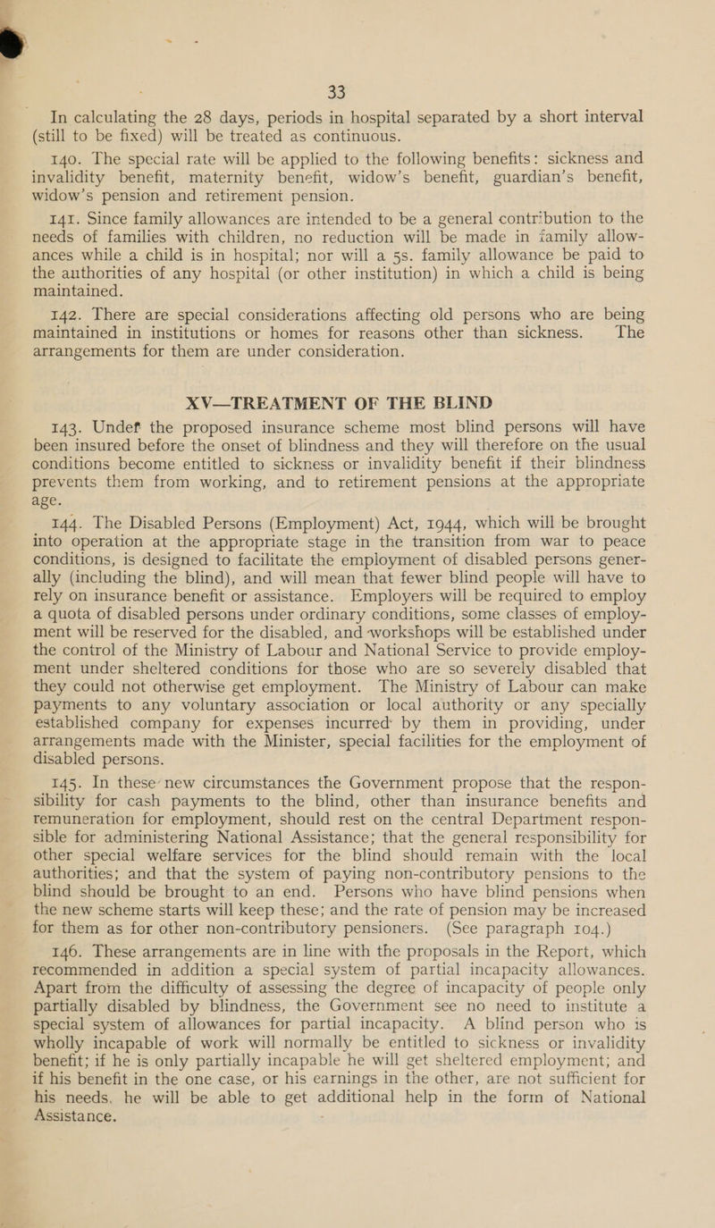 In calculating the 28 days, periods in hospital separated by a short interval (still to be fixed) will be treated as continuous. 140. The special rate will be applied to the following benefits: sickness and invalidity benefit, maternity benefit, widow’s benefit, guardian’s benefit, widow’s pension and retirement pension. 141. Since family allowances are intended to be a general contribution to the needs of families with children, no reduction will be made in tamily allow- ances while a child is in hospital; nor will a 5s. family allowance be paid to the authorities of any hospital (or other institution) in which a child is being maintained. 142. There are special considerations affecting old persons who are being maintained in institutions or homes for reasons other than sickness. The arrangements for them are under consideration. XV—TREATMENT OF THE BLIND 143. Undef the proposed insurance scheme most blind persons will have been insured before the onset of blindness and they will therefore on the usual conditions become entitled to sickness or invalidity benefit if their blindness prevents them from working, and to retirement pensions at the appropriate age. 144. The Disabled Persons (Employment) Act, 1944, which will be Brdualit into operation at the appropriate stage in the transition from war to peace conditions, is designed to facilitate the employment of disabled persons gener- ally (including the blind), and will mean that fewer blind people will have to rely on insurance benefit or assistance. Employers will be required to employ a quota of disabled persons under ordinary conditions, some classes of employ- ment will be reserved for the disabled, and workshops will be established under the control of the Ministry of Labour and National Service to provide employ- ment under sheltered conditions for those who are so severely disabled that they could not otherwise get employment. The Ministry of Labour can make payments to any voluntary association or local authority or any specially established company for expenses incurred’ by them in providing, under arrangements made with the Minister, special facilities for the employment of disabled persons. 145. In these’ new circumstances the Government propose that the respon- sibility for cash payments to the blind, other than insurance benefits and remuneration for employment, should rest on the central Department respon- sible for administering National Assistance; that the general responsibility for other special welfare services for the blind should remain with the local authorities; and that the system of paying non-contributory pensions to the blind should be brought to an end. Persons who have blind pensions when the new scheme starts will keep these; and the rate of pension may be increased for them as for other non-contributory pensioners. (See paragraph 104.) 146. These arrangements are in line with the proposals in the Report, which recommended in addition a special system of partial incapacity allowances. Apart from the difficulty of assessing the degree of incapacity of people only partially disabled by blindness, the Government see no need to institute a special system of allowances for partial incapacity. A blind person who 1s wholly incapable of work will normally be entitled to sickness or invalidity benefit; if he is only partially incapable he will get sheltered employment; and if his benefit in the one case, or his earnings in the other, are not sufficient for his needs. he will be able to Bete additional help in the form of National Assistance.