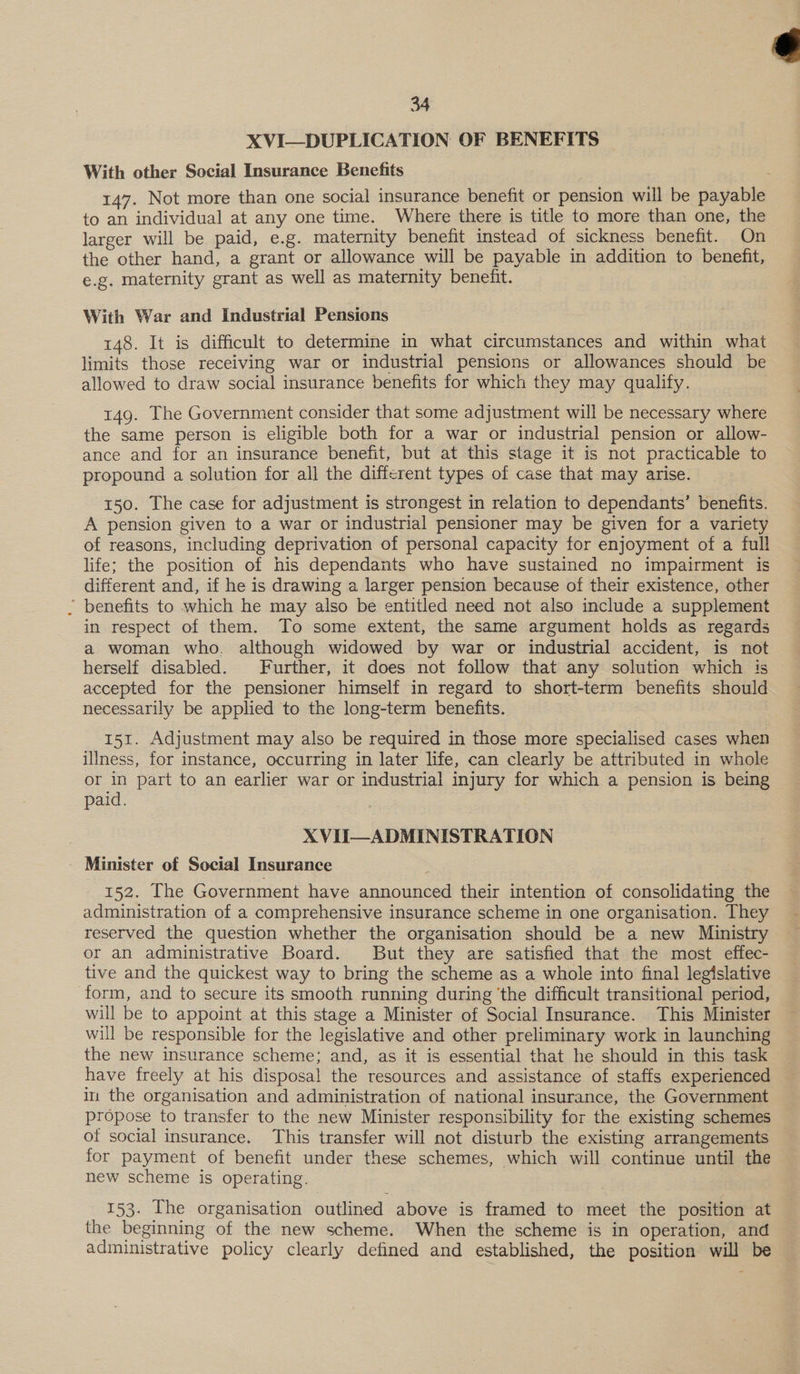 XVI—DUPLICATION OF BENEFITS With other Social Insurance Benefits 147. Not more than one social insurance benefit or pension will be payable to an individual at any one time. Where there is title to more than one, the larger will be paid, e.g. maternity benefit instead of sickness benefit. On the other hand, a grant or allowance will be payable in addition to benefit, e.g. maternity grant as well as maternity benefit. With War and Industrial Pensions 148. It is difficult to determine in what circumstances and within what limits those receiving war or industrial pensions or allowances should be allowed to draw social insurance benefits for which they may qualify. 149. The Government consider that some adjustment will be necessary where the same person is eligible both for a war or industrial pension or allow- ance and for an insurance benefit, but at this stage it is not practicable to propound a solution for all the different types of case that may arise. 150. The case for adjustment is strongest in relation to dependants’ benefits. A pension given to a war or industrial pensioner may be given for a variety of reasons, including deprivation of personal capacity for enjoyment of a full life; the position of his dependants who have sustained no impairment is different and, if he is drawing a larger pension because of their existence, other | benefits to which he may also be entitled need not also include a supplement in respect of them. To some extent, the same argument holds as regards a woman who. although widowed by war or industrial accident, is not herself disabled. Further, it does not follow that any solution which its accepted for the pensioner himself in regard to short-term benefits should necessarily be applied to the long-term benefits. 151. Adjustment may also be required in those more specialised cases when illness, for instance, occurring in later life, can clearly be attributed in whole or in part to an earlier war or industrial injury for which a pension is being paid. XVII—ADMINISTRATION - Minister of Social Insurance 152. [The Government have announced their intention of consolidating the administration of a comprehensive insurance scheme in one organisation. They reserved the question whether the organisation should be a new Ministry or an administrative Board. But they are satisfied that the most effec- tive and the quickest way to bring the scheme as a whole into final legislative form, and to secure its smooth running during ‘the difficult transitional period, will be to appoint at this stage a Minister of Social Insurance. This Minister will be responsible for the legislative and other preliminary work in launching the new insurance scheme; and, as it is essential that he should in this task have freely at his disposal the resources and assistance of staffs experienced in the organisation and administration of national insurance, the Government propose to transfer to the new Minister responsibility for the existing schemes of social insurance. This transfer will not disturb the existing arrangements for payment of benefit under these schemes, which will continue until the new scheme is operating. 153. The organisation outlined above is framed to meet the position at the beginning of the new scheme. When the scheme is in operation, and administrative policy clearly defined and established, the position will be 