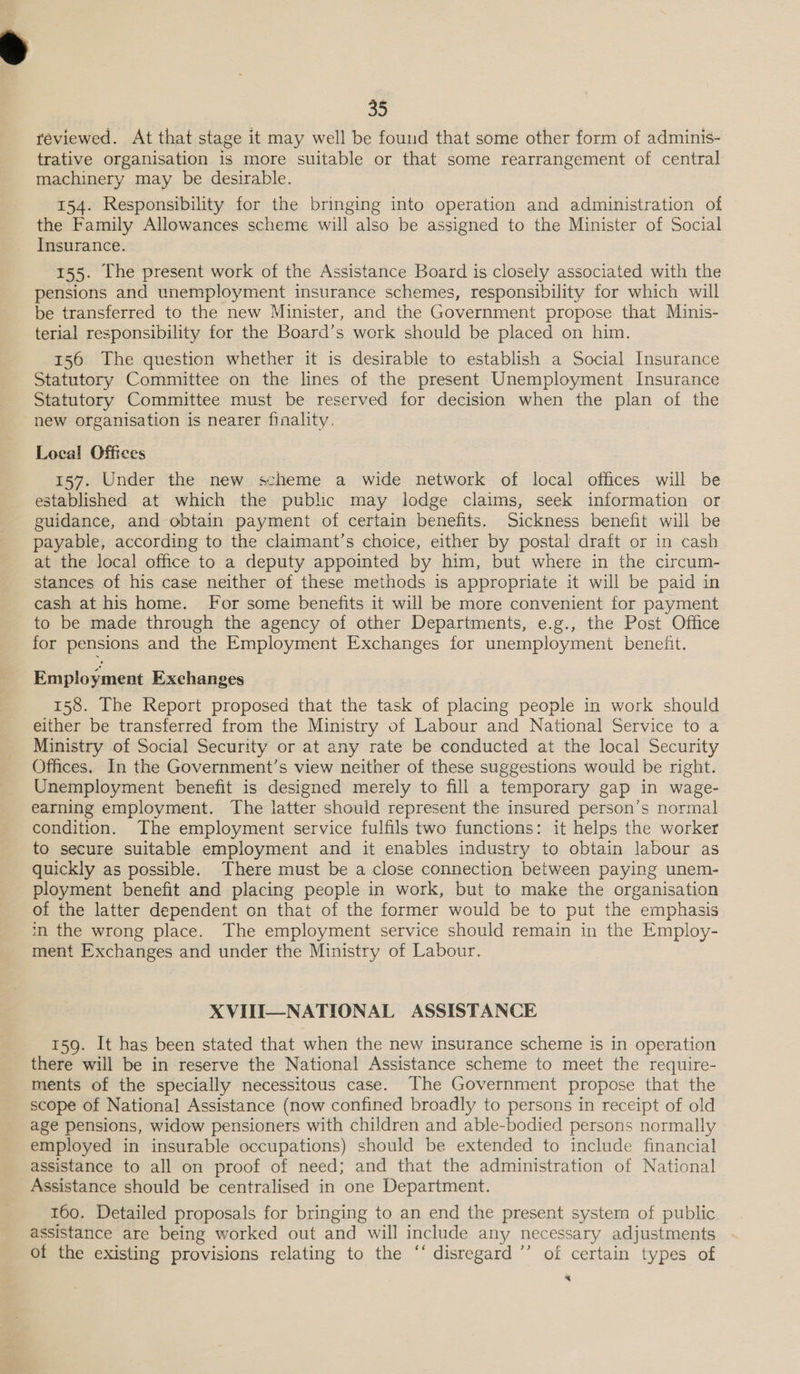 reviewed. At that stage it may well be found that some other form of adminis- trative organisation is more suitable or that some rearrangement of central machinery may be desirable. 154. Responsibility for the bringing into operation and administration of the Family Allowances scheme will also be assigned to the Minister of Social Insurance. 155. lhe present work of the Assistance Board is closely associated with the pensions and unemployment insurance schemes, responsibility for which will be transferred to the new Minister, and the Government propose that Minis- terial responsibility for the Board’s work should be placed on him. 156 The question whether it is desirable to establish a Social Insurance Statutory Committee on the lines of the present Unemployment Insurance Statutory Committee must be reserved for decision when the plan of the new organisation is nearer finality. Local Offices 157. Under the new scheme a wide network of local offices will be established at which the public may lodge claims, seek information or guidance, and obtain payment of certain benefits. Sickness benefit will be payable, according to the claimant’s choice, either by postal draft or in cash at the local office to a deputy appointed by him, but where in the circum- stances of his case neither of these methods is appropriate it will be paid in cash at his home. For some benefits it will be more convenient for payment to be made through the agency of other Departments, e.g., the Post Office for pensions and the Employment Exchanges for unemployment benefit. Employment Exchanges 158. The Report proposed that the task of placing people in work should either be transferred from the Ministry of Labour and National Service to a Ministry of Social Security or at any rate be conducted at the local Security Offices. In the Government’s view neither of these suggestions would be right. Unemployment benefit is designed merely to fill a temporary gap in wage- earning employment. The latter should represent the insured person’s normal condition. The employment service fulfils two functions: it helps the worker to secure suitable employment and it enables industry to obtain labour as quickly as possible. There must be a close connection between paying unem- ployment benefit and placing people in work, but to make the organisation of the latter dependent on that of the former would be to put the emphasis m the wrong place. The employment service should remain in the Employ- ment Exchanges and under the Ministry of Labour. XVIII—NATIONAL ASSISTANCE 159. It has been stated that when the new insurance scheme is in operation there will be in reserve the National Assistance scheme to meet the require- ments of the specially necessitous case. The Government propose that the scope of National Assistance (now confined broadly to persons in receipt of old age pensions, widow pensioners with children and able-bodied persons normally employed in insurable occupations) should be extended to include financial assistance to all on proof of need; and that the administration of National Assistance should be centralised in one Department. 160. Detailed proposals for bringing to an end the present system of public assistance are being worked out and will include any necessary adjustments of the existing provisions relating to the ‘‘ disregard ’’ of certain types of “