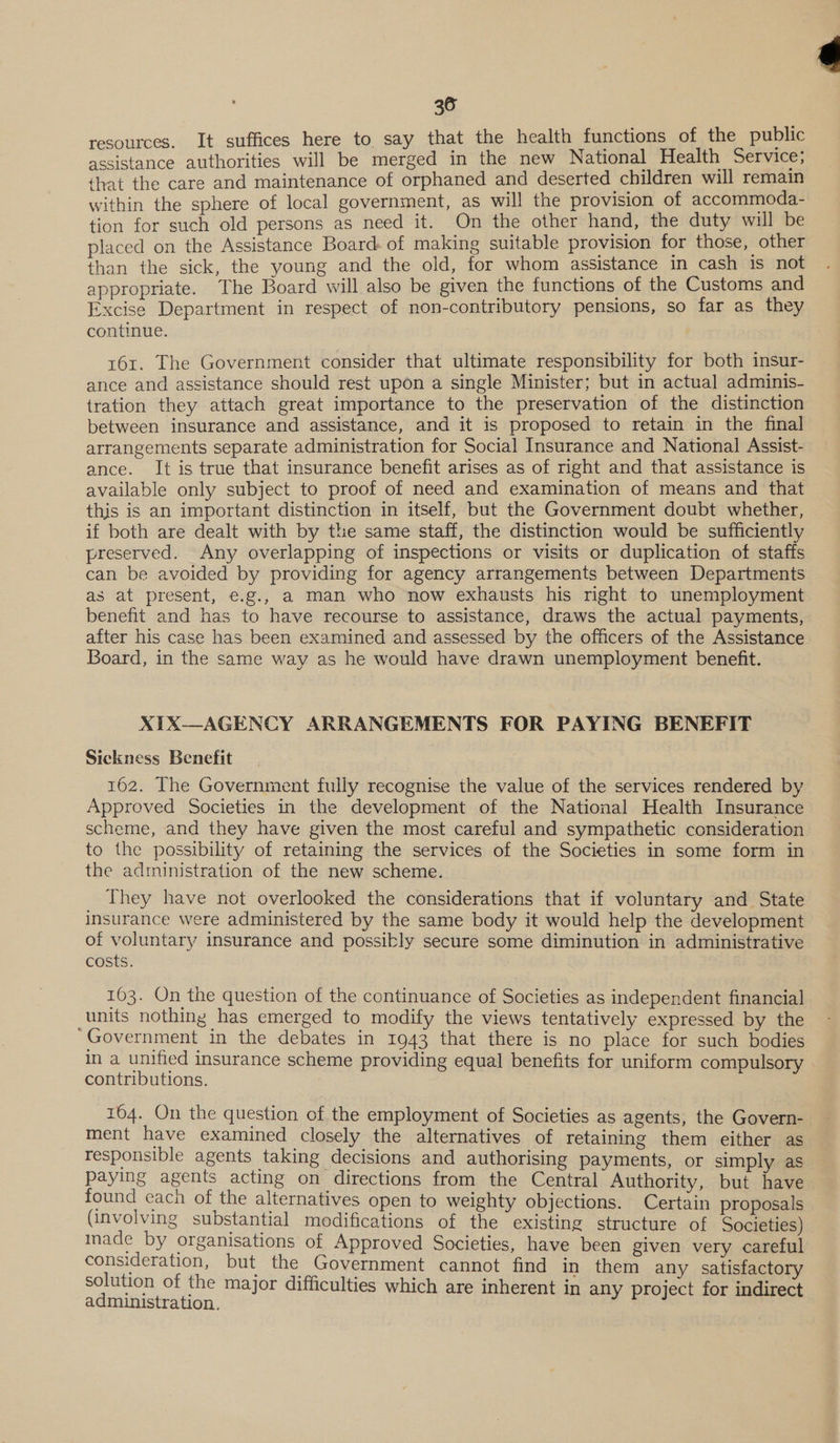 resources. It suffices here to say that the health functions of the public assistance authorities will be merged in the new National Health Service; that the care and maintenance of orphaned and deserted children will remain within the sphere of local government, as will the provision of accommoda- tion for such old persons as need it. On the other hand, the duty will be placed on the Assistance Board of making suitable provision for those, other than the sick, the young and the old, for whom assistance in cash is not appropriate. The Board will also be given the functions of the Customs and Excise Department in respect of non-contributory pensions, so far as they continue. 161. The Government consider that ultimate responsibility for both insur- ance and assistance should rest upon a single Minister; but in actual adminis- tration they attach great importance to the preservation of the distinction between insurance and assistance, and it is proposed to retain in the final arrangements separate administration for Social Insurance and National Assist- ance. It is true that insurance benefit arises as of right and that assistance is available only subject to proof of need and examination of means and that this is an important distinction in itself, but the Government doubt whether, if both are dealt with by the same staff, the distinction would be sufficiently preserved. Any overlapping of inspections or visits or duplication of staffs can be avoided by providing for agency arrangements between Departments as at present, e.g., a man who now exhausts his right to unemployment benefit and has to have recourse to assistance, draws the actual payments, after his case has been examined and assessed by the officers of the Assistance Board, in the same way as he would have drawn unemployment benefit. XIX—AGENCY ARRANGEMENTS FOR PAYING BENEFIT Sickness Benefit 162. The Government fully recognise the value of the services rendered by Approved Societies in the development of the National Health Insurance scheme, and they have given the most careful and sympathetic consideration to the possibility of retaining the services of the Societies in some form in the administration of the new scheme. They have not overlooked the considerations that if voluntary and State insurance were administered by the same body it would help the development of voluntary insurance and possibly secure some diminution in administrative costs. 163. On the question of the continuance of Societies as independent financial units nothing has emerged to modify the views tentatively expressed by the “Government in the debates in 1943 that there is no place for such bodies in a unified insurance scheme providing equal benefits for uniform compulsory contributions. 164. On the question of the employment of Societies as agents, the Govern- ment have examined closely the alternatives of retaining them either as responsible agents taking decisions and authorising payments, or simply as paying agents acting on directions from the Central Authority, but have found each of the alternatives open to weighty objections. Certain proposals (involving substantial modifications of the existing structure of Societies) nade by organisations of Approved Societies, have been given very careful consideration, but the Government cannot find in them any satisfactory solution of the major difficulties which are inherent in any project for indirect administration. 