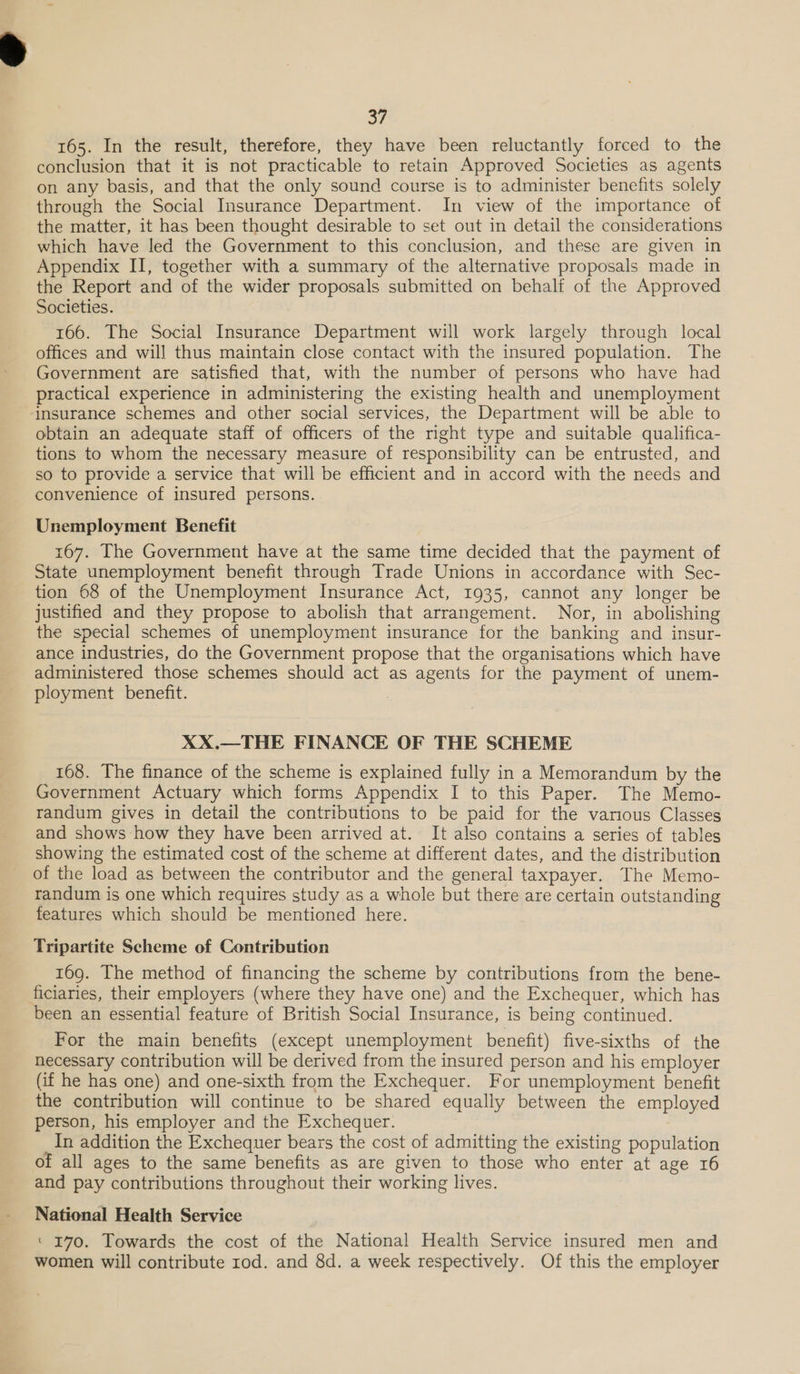 oF 165. In the result, therefore, they have been reluctantly forced to the conclusion that it is not practicable to retain Approved Societies as agents on any basis, and that the only sound course is to administer benefits solely through the Social Insurance Department. In view of the importance of the matter, it has been thought desirable to set out in detail the considerations which have led the Government to this conclusion, and these are given in Appendix II, together with a summary of the alternative proposals made in the Report and of the wider proposals submitted on behalf of the Approved Societies. 166. The Social Insurance Department will work largely through local offices and wil] thus maintain close contact with the insured population. The Government are satisfied that, with the number of persons who have had practical experience in administering the existing health and unemployment insurance schemes and other social services, the Department will be able to obtain an adequate staff of officers of the right type and suitable qualifica- tions to whom the necessary measure of responsibility can be entrusted, and so to provide a service that will be efficient and in accord with the needs and convenience of insured persons. Unemployment Benefit 167. The Government have at the same time decided that the payment of State unemployment benefit through Trade Unions in accordance with Sec- tion 68 of the Unemployment Insurance Act, 1935, cannot any longer be justified and they propose to abolish that arrangement. Nor, in abolishing the special schemes of unemployment insurance for the banking and insur- ance industries, do the Government propose that the organisations which have administered those schemes should act as agents for the payment of unem- ployment benefit. XX.—THE FINANCE OF THE SCHEME 168. The finance of the scheme is explained fully in a Memorandum by the Government Actuary which forms Appendix I to this Paper. The Memo- randum gives in detail the contributions to be paid for the various Classes and shows how they have been arrived at. It also contains a series of tables showing the estimated cost of the scheme at different dates, and the distribution of the load as between the contributor and the general taxpayer. The Memo- randum is one which requires study as a whole but there are certain outstanding features which should be mentioned here. Tripartite Scheme of Contribution 169. The method of financing the scheme by contributions from the bene- ficiaries, their employers (where they have one) and the Exchequer, which has been an essential feature of British Social Insurance, is being continued. For the main benefits (except unemployment benefit) five-sixths of the necessary contribution will be derived from the insured person and his employer (if he has one) and one-sixth from the Exchequer. For unemployment benefit the contribution will continue to be shared equally between the employed person, his employer and the Exchequer. In addition the Exchequer bears the cost of admitting the existing population of all ages to the same benefits as are given to those who enter at age 16 and pay contributions throughout their working lives. National Health Service ‘ 170. Towards the cost of the National Health Service insured men and women will contribute rod. and 8d. a week respectively. Of this the employer