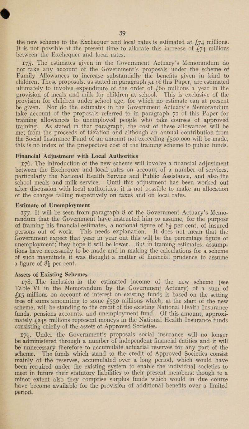 the new scheme to the Exchequer and local rates is estimated at £74 millions. It is not possible at the present time to allocate this increase of £74 millions between the Exchequer and local rates. 175. The estimates given in the Government Actuary’s Memorandum do not take any account of the Government’s proposals under the scheme of Family Allowances to increase substantially the benefits given in kind to children. These proposals, as stated in paragraph 51 of this Paper, are estimated ultimately to involve expenditure of the order of £60 millions a year in the provision of meals and milk for children at school. This is exclusive of the provision for children under school age, for which no estimate can at present be given. Nor do the estimates in the Government Actuary’s Memorandum take account of the proposals referred to in paragraph 71 of this Paper for training allowances to unemployed people who take courses of approved training. As stated in that paragraph, the cost of these allowances will be met from the proceeds of taxation and although an annual contribution from the Social Insurance Fund of an amount not exceeding {£500,000 will be made, this is no index of the prospective cost of the training scheme to public funds. Financial Adjustment with Local Authorities 176. The introduction of the new scheme will involve a financial adjustment between the Exchequer and local rates on account of a number of services, particularly the National Health Service and Public Assistance, and also the school meals and milk service. Until this adjustment has been worked out after discussion with local authorities, it is not possible to make an allocation of the charges falling respectively on taxes and on local rates. Estimate of Unemployment 177. It will be seen from paragraph 8 of the Government Actuary’s Memo- randum that the Government have instructed him to assume, for the purpose of framing his financial estimates, a notional figure of 84 per cent. of insured persons out of work. This needs explanation. It does not mean that the Government expect that year in year out this will be the percentage figure of unemployment; they hope it will be lower. But in framing estimates, assump- tions have necessarily to be made and in making the calculations for a scheme of such magnitude it was thought a matter of financial prudence to assume a figure of 84 per cent. Assets of Existing Schemes 178. The inclusion in the estimated income of the new scheme (see Table VI in the Memorandum by the Government Actuary) of a sum of £15 millions on account of interest on existing funds is based on the setting free of sums amounting to some £550 millions which, at the start of the new scheme, will be standing to the credit of the existing National Health Insurance funds, pensions accounts, and unemployment fund. Of this amount, approxi- mately £245 millions represent moneys in the National Health Insurance funds consisting chiefly of the assets of Approved Societies. 179. Under the Government’s proposals social insurance will no longer be administered through a number of independent financial éntities and it will be unnecessary therefore to accumulate actuarial reserves for any part of the scheme. The funds which stand to the credit of Approved Societies consist mainly of the reserves, accumulated over a long period, which would have been required under the existing system to enable the individual societies to meet in future their statutory liabilities to their present members; though to a minor extent also they comprise surplus funds which would in due course have become available for the provision of additional benefits over a limited period.