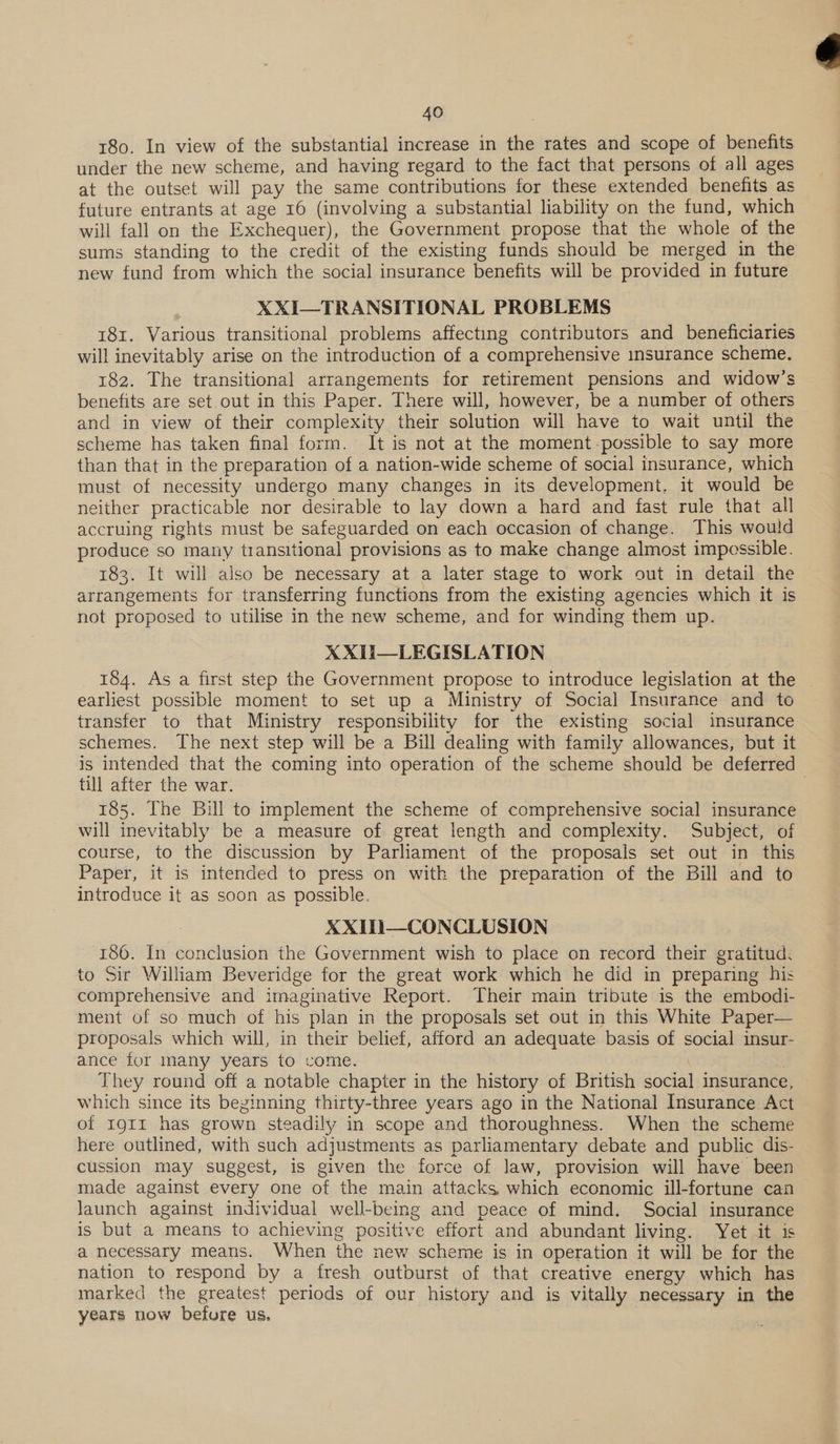 180. In view of the substantial increase in the rates and scope of benefits under the new scheme, and having regard to the fact that persons of all ages at the outset will pay the same contributions for these extended benefits as future entrants at age 16 (involving a substantial liability on the fund, which will fall on the Exchequer), the Government propose that the whole of the sums standing to the credit of the existing funds should be merged in the XXI—TRANSITIONAL PROBLEMS 181. Various transitional problems affecting contributors and beneficiaries will inevitably arise on the introduction of a comprehensive insurance scheme. 182. The transitional arrangements for retirement pensions and widow’s benefits are set out in this Paper. There will, however, be a number of others and in view of their complexity their solution will have to wait until the scheme has taken final form. It is not at the moment possible to say more than that in the preparation of a nation-wide scheme of social insurance, which must of necessity undergo many changes in its development. it would be neither practicable nor desirable to lay down a hard and fast rule that all accruing rights must be safeguarded on each occasion of change. This would produce so many transitional provisions as to make change almost impossible. 183. It will also be necessary at a later stage to work out in detail the arrangements for transferring functions from the existing agencies which it is not proposed to utilise in the new scheme, and for winding them up. xX XII—LEGISLATION 184. As a first step the Government propose to introduce legislation at the earliest possible moment to set up a Ministry of Social Insurance and to transfer to that Ministry responsibility for the existing social insurance schemes. The next step will be a Bill dealing with family allowances, but it is intended that the coming into operation of the scheme should be deferred till after the war. | 185. The Bill to implement the scheme of comprehensive social insurance will inevitably be a measure of great length and complexity. Subject, of course, to the discussion by Parliament of the proposals set out in this Paper, it is intended to press on with the preparation of the Bill and to introduce it as soon as possible. XXITi—CONCLUSION 186. In conclusion the Government wish to place on record their gratitud: to Sir William Beveridge for the great work which he did in preparing his comprehensive and imaginative Report. Their main tribute is the embodi- ment of so much of his plan in the proposals set out in this White Paper— proposals which will, in their belief, afford an adequate basis of social insur- ance tor many years to come. | | They round off a notable chapter in the history of British social insurance, which since its beginning thirty-three years ago in the National Insurance Act of 19g1I has grown steadily in scope and thoroughness. When the scheme here outlined, with such adjustments as parliamentary debate and public dis- cussion may suggest, is given the force of law, provision will have been made against every one of the main attacks which economic ill-fortune can launch against individual well-being and peace of mind. Social insurance is but a means to achieving positive effort and abundant living. Yet it is a necessary means. When the new scheme is in operation it will be for the nation to respond by a fresh outburst of that creative energy which has marked the greatest periods of our history and is vitally necessary in the years now befure us. , 