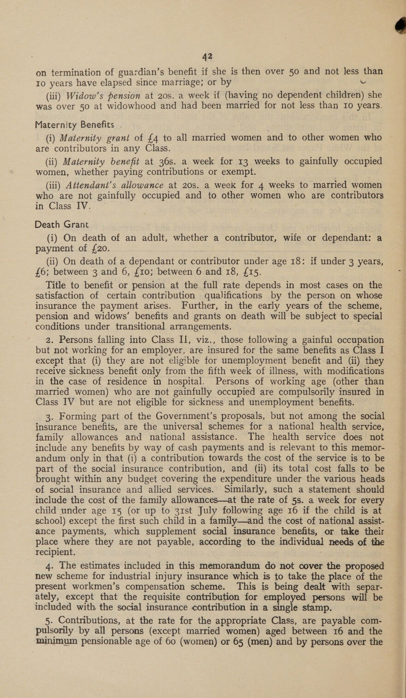 42 on termination of guardian’s benefit if she is then over 50 and not less than 10 years have elapsed since marriage; or by has (iii) Widow’s pension at 20s. a week if (having no dependent children) she was over 50 at widowhood and had been married for not less than 10 years. Maternity Benefits . (i) Maternity grant of £4 to all married women and to other women who are contributors in any Class. (ii) Maternity benefit at 36s. a week for 13 weeks to gainfully occupied women, whether paying contributions or exempt. (iii) Attendant’s allowance at 20s. a week for 4 weeks to married women who are not gainfully occupied and to other women who are contributors in Class IV. Death Grant (i) On death of an adult, whether a contributor, wife or dependant: a payment of {20. (ii) On death of a dependant or contributor under age 18: if under 3 years, £6; between 3 and 6, £10; between 6 and 18, £15. Title to benefit or pension at the full rate depends in most cases on the satisfaction of certain contribution qualifications by the person on whose insurance the payment arises. Further, in the early years of the scheme, pension and widows’ benefits and grants on death will be subject to paces conditions under transitional arrangements. 2. Persons falling into Class Il, viz., those following a gainful occupation but not working for an employer, are insured for the same benefits as Class I except that (i) they are not eligible for unemployment benefit and (ii) they receive sickness benefit only from the fifth week of illness, with modifications in the case of residence in hospital. Persons of working age (other than married women) who are not gainfully occupied are compulsorily insured in Class IV but are not eligible for sickness and unemployment benefits. 3. Forming part of the Government’s proposals, but not among the social insurance benefits, are the universal schemes for a national health service, family allowances and national assistance. The health service does not include any benefits by way of cash payments and is relevant to this memor- andum only in that (i) a contribution towards the cost of the service is to be part of the social insurance contribution, and (ii) its total cost falls to be brought within any budget covering the expenditure under the various heads of social insurance and allied services. Similarly, such a statement should include the cost of the family allowances—at the rate of 5s. a week for every child under age 15 (or up to 31st July following age 16 if the child is at school) except the first such child in a family—and the cost of national assist- ance payments, which supplement social insurance benefits, or take their place where they are not payable, according to the individual needs of the recipient. 4. The estimates included in this memorandum do not cover the proposed new scheme for industrial injury insurance which is to take the place of the present workmen's compensation scheme. This is being dealt with separ- ately, except that the requisite contribution for employed persons will be included with the social insurance contribution in a single stamp. pulsorily by all persons (except married women) aged between 16 and the minimum pensionable age of 60 (women) or 65 (men) and by persons over the 