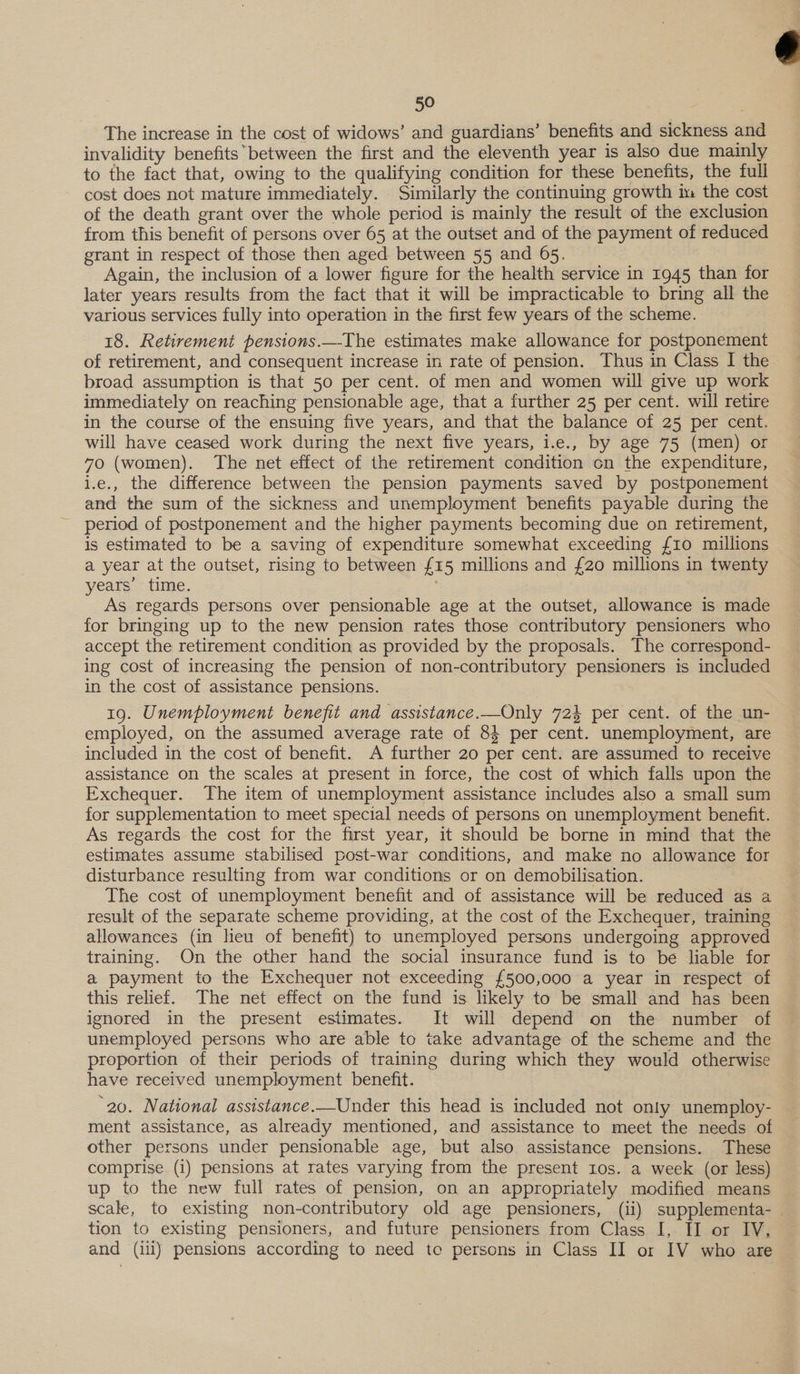 50 : . The increase in the cost of widows’ and guardians’ benefits and sickness and invalidity benefitsbetween the first and the eleventh year is also due mainly to the fact that, owing to the qualifying condition for these benefits, the full cost does not mature immediately. Similarly the continuing growth im the cost of the death grant over the whole period is mainly the result of the exclusion from this benefit of persons over 65 at the outset and of the payment of reduced grant in respect of those then aged between 55 and 65. Again, the inclusion of a lower figure for the health service in 1945 than for later years results from the fact that it will be impracticable to bring all the various services fully into operation in the first few years of the scheme. 18. Retirement pensions.—-The estimates make allowance for postponement of retirement, and consequent increase in rate of pension. Thus in Class I the broad assumption is that 50 per cent. of men and women will give up work immediately on reaching pensionable age, that a further 25 per cent. will retire in the course of the ensuing five years, and that the balance of 25 per cent. will have ceased work during the next five years, i.e., by age 75 (men) or 70 (women). The net effect of the retirement condition cn the expenditure, i.e., the difference between the pension payments saved by postponement and the sum of the sickness and unemployment benefits payable during the period of postponement and the higher payments becoming due on retirement, is estimated to be a saving of expenditure somewhat exceeding {10 millions a year at the outset, rising to between {15 millions and £20 millions in twenty years’ time. | As regards persons over pensionable age at the outset, allowance is made for bringing up to the new pension rates those contributory pensioners who accept the retirement condition as provided by the proposals. The correspond- ing cost of increasing the pension of non-contributory pensioners is included in the cost of assistance pensions. 19. Unemployment benefit and assistance.—Only 723 per cent. of the un- employed, on the assumed average rate of 84 per cent. unemployment, are included in the cost of benefit. A further 20 per cent. are assumed to receive assistance on the scales at present in force, the cost of which falls upon the Exchequer. The item of unemployment assistance includes also a small sum for supplementation to meet special needs of persons on unemployment benefit. As regards the cost for the first year, it should be borne in mind that the estimates assume stabilised post-war conditions, and make no allowance for disturbance resulting from war conditions or on demobilisation. The cost of unemployment benefit and of assistance will be reduced as a result of the separate scheme providing, at the cost of the Exchequer, training allowances (in heu of benefit) to unemployed persons undergoing approved training. On the other hand the social insurance fund is to be liable for a payment to the Exchequer not exceeding {500,000 a year in respect of this relief. The net effect on the fund is likely to be small and has been ignored in the present estimates. It will depend on the number of unemployed persons who are able to take advantage of the scheme and the proportion of their periods of training during which they would otherwise have received unemployment benefit. ‘20. National assistance.—Under this head is included not only unemploy- ment assistance, as already mentioned, and assistance to meet the needs of other persons under pensionable age, but also assistance pensions. These comprise (i) pensions at rates varying from the present ros. a week (or less) up to the new full rates of pension, on an appropriately modified means scale, to existing non-contributory old age pensioners, (ii) supplementa- tion to existing pensioners, and future pensioners from Class I, II or IV, 