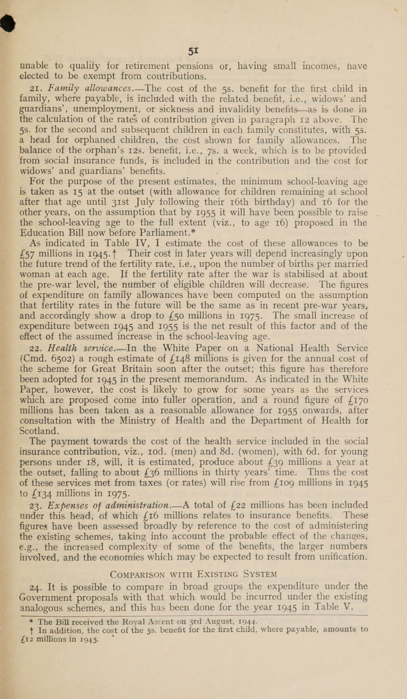 unable to qualify for retirement pensions or, having small incomes, have elected to be exempt from contributions. 21. Family allowances.—The cost of the 5s. benefit for the first child in family, where payable, is included with the related benefit, i.e., widows’ and guardians’, unemployment, or sickness and invalidity benefits—as is done in the calculation of the rates of contribution given in paragraph 12 above. The 5s. for the second and subsequent children in each family constitutes, with 5s. a head for orphaned children, the cost shown for family allowances. The balance of the orphan’s 12s. benefit, i.e., 7s. a week, which is to be provided from social insurance funds, is included in the contribution and the cost for widows’ and guardians’ benefits. ; For the purpose of the present estimates, the minimum school-leaving age is taken as 15 at the outset (with allowance for children remaining at school after that age until 31st July following their 16th birthday) and 16 for the other years, on the assumption that by 1955 it will have been possible to raise the school-leaving age to the full extent (viz., to age 16) proposed in the Education Bill now before Parliament.* As indicated in Table IV, I estimate the cost of these allowances to be £57 millions in 1945.f Their cost in later years will depend increasingly upon the future trend of the fertility rate, i.e., upon the number of births per married woman at each age. If the fertility rate after the war is stabilised at about the pre-war level, the number of eligible children will decrease. The figures of expenditure on family allowances have been computed on the assumption that fertility rates in the future will be the same as in recent pre-war years, and accordingly show.a drop to £50 millions in 1975. The small increase of expenditure between 1945 and 10955 is the net result of this factor and of the effect of the assumed increase in the school-leaving age. 22. Health service.—In the White Paper on a National Health Service (Cmd. 6502) a rough estimate of £148 millions is given for the annual cost of the scheme for Great Britain soon after the outset; this figure has therefore been adopted for 1945 in the present memorandum. As indicated in the White Paper, however, the cost is likely to grow for some years as the services which are proposed come into fuller operation, and a round figure of {170 millions has been taken as a reasonable allowance for 1955 onwards, after consultation with the Ministry of Health and the Department of Health for The payment towards the cost of the health service included in the social insurance contribution, viz., rod. (men) and 8d. (women), with 6d. for young persons under 18, will, it is estimated, produce about {39 millions a year at the outset, falling to about £36 millions in thirty years’ time. ‘Thus the cost of these services met from taxes (or rates) will rise from {10g millions in 1945 to £134 millions in 1975. 23. Expenses of administration.—A total of £22 millions has been included under this head, of which {16 millions relates to insurance benefits. These figures have been assessed broadly by reference to the cost of administering the existing schemes, taking into account the probable effect of the changes, e.g., the increased complexity of some of the benefits, the larger numbers itivolved, and the economies which may be expected to result from unification. COMPARISON WITH EXISTING SYSTEM 24. It is possible to compare in broad groups the expenditure under the Government proposals with that which would be incurred under the existing analogous schemes, and this has been done for the year 1945 in Table V. * The Bill received the Royal Ascent on 3rd August, 1944. + In addition, the cost of the 5s. benefit for the first child, where payable, amounts to £12 millions in 1945. ~ 