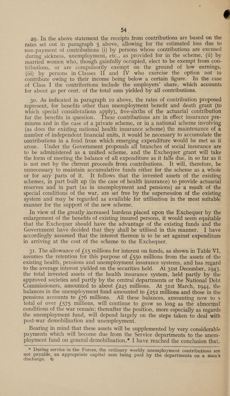 54_ 29. In the above statement the receipts from contributions are based on the rates set out in paragraph 5 above, allowing for the estimated loss due to non-payment of contributions (i) by persons whose contributions are excused during sickness, unemployment, etc., as provided for in the scheme, (11) by married women who, though gainfully occupied, elect to be exempt from con- tributions, or are compulsorily exempt on the ground of low earnings, contribute owing to their income being below a certain figure. In the case of Class I the contributions include the employers’ share, which accounts for about 40 per cent. of the total sum yielded by all contributions. 30. As indicated in paragraph 10 above, the rates of contribution proposed represent, for benefits other than unemployment benefit and death grant (to which special considerations apply), five-sixths of the actuarial contribution for the benefits in question. These contributions are in effect insurance pre- miums and in the case of a private scheme, or in a national scheme involving (as does the existing national health insurance scheme) the maintenance of a number of independent financial units, it would be necessary to accumulate the contributions in a fund from which emerging expenditure would be met as it arose. Under the Government proposals all branches of social insurance are to be administered as a unified scheme, and the Exchequer grant will take the form of meeting the balance of all expenditure as it falls due, in so far as it is not met by the current proceeds from contributions. It will, therefore, be unnecessary to maintain accumulative funds either for the scheme as a whole or for any parts of it. It follows that the invested assets of the existing schemes, in part built up (in the case of health insurance) to provide actuarial] reserves and in part (as in unemployment and pensions) as a result of the special conditions of the war, are set free by the supersession of the existing system and may be regarded as available for utilisation in the most suitable manner for the support of the new scheme. In view of the greatly increased burdens placed upon the Exchequer by the enlargement of the benefits of existing insured persons, it would seem equitable that the Exchequer should have the advantage of the existing funds and the Government have decided that they shall be utilised in this manner. I have accordingly assumed that the interest thereon is to be set against expenditure in arriving at the cost of the scheme to the Exchequer. 31. The allowance of £15 millions for interest on funds, as shown in Table VI, assumes the retention for this purpose of £550 millions from the assets of the existing health, pensions and unemployment insurance systems, and has regard to the average interest yielded on the securities held. At 31st December, 1943, the total invested assets of the health insurance system, held partly by the approved societies and partly by the central departments or the National Debt Commissioners, amounted to about £245 millions. At 31st March, 1944, the balances in the unemployment fund amounted to £252 millions and those in the pensions accounts to £76 millions. All these balances, amounting now to 4 total of over £575 millions, will continue to grow so long as the abnormal conditions of the war remain; thereafter the position, more especially as regards’ the unemployment fund, will depend largely on the steps taken to deal with post-war demobilisation and unemployment. Bearing in mind that these assets will be supplemented by very considerable payments which will become due from the Service departments to the unem- ployment fund on general demobilisation,* I have reached the conclusion that, * During service in the Forces, the ordinary weekly unemployment contributions are not payable, an appropriate capital sum being paid by the departments on a man’s discharge. © 