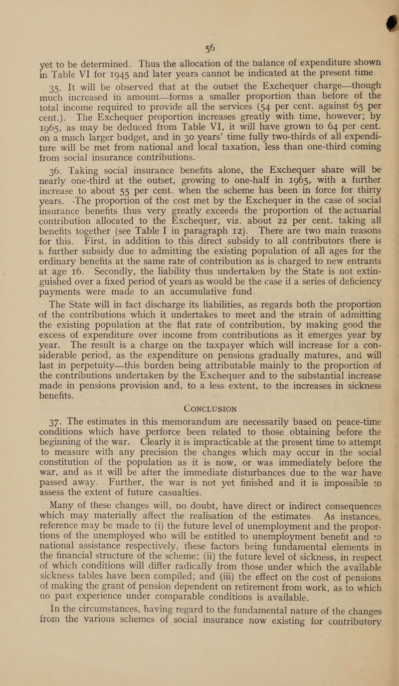 yet to be determined. Thus the allocation of the balance of expenditure shown in Table VI for 1945 and later years cannot be indicated at the present time. 35. It will be observed that at the outset the Exchequer charge—though much increased in amount—forms a smaller proportion than before of the total income required to provide all the services (54 per cent. against 65 per cent.). The Exchequer proportion increases greatly with time, however; by 1965, as may be deduced from Table VI, it will have grown to 64 per cent. on a much larger budget, and in 30 years’ time fully two-thirds of all expendi- ture will be met from national and local taxation, less than one-third coming 36. Taking social insurance benefits alone, the Exchequer share will be nearly one-third at the outset, growing to one-half in 1965, with a further increase to about 55 per cent. when the scheme has been in force for thirty years. ~The proportion of the cost met by the Exchequer in the case of social insurance benefits thus very greatly exceeds the proportion of the actuarial contribution allocated to the Exchequer, viz. about 22 per cent. taking all benefits together (see Table I in paragraph 12). There are two main reasons for this. First, in addition to this direct subsidy to all contributors there is « further subsidy due to admitting the existing population of all ages for the ordinary benefits at the same rate of contribution as is charged to new entrants at age 16. Secondly, the liability thus undertaken by the State is not extin- guished over a fixed period of years as would be the case if a series of deficiency payments were made to an accumulative fund. The State will in fact discharge its liabilities, as regards both the proportion of the contributions which it undertakes to meet and the strain of admitting the existing population at the flat rate of contribution, by making good the excess of expenditure over income from contributions as it emerges year by year. The result is a charge on the taxpayer which will increase for a con- siderable period, as the expenditure on pensions gradually matures, and will last in perpetuity—this burden being attributable mainly to the proportion of the contributions undertaken by the Exchequer and to the substantial increase made in pensions provision and, to a less extent, to the increases in sickness benefits. CONCLUSION 37. The estimates in this memorandum are necessarily based on peace-time conditions which have perforce been related to those obtaining before the beginning of the war. Clearly it is impracticable at the present time to attempt to measure with any precision the changes which may occur in the social constitution of the population as it is now, or was immediately before the war, and as it will be after the immediate disturbances due to the war have passed away. Further, the war is not yet finished and it is impossible to assess the extent of future casualties. Many of these changes will, no doubt, have direct or indirect consequences which may materially affect the realisation of the estimates. As instances, reference may be made to (i) the future level of unemployment and the propor- tions of the unemployed who will be entitled to unemployment benefit and to national assistance respectively, these factors being fundamental elements in the financial structure of the scheme; (ii) the future level of sickness, in respect of which conditions will differ radically from those under which the available sickness tables have been compiled; and (iii) the effect on the cost of pensions of making the grant of pension dependent on retirement from work, as to which no past experience under comparable conditions is available. In the circumstances, having regard to the fundamental nature of the changes from the various schemes of social insurance now existing for contributory 
