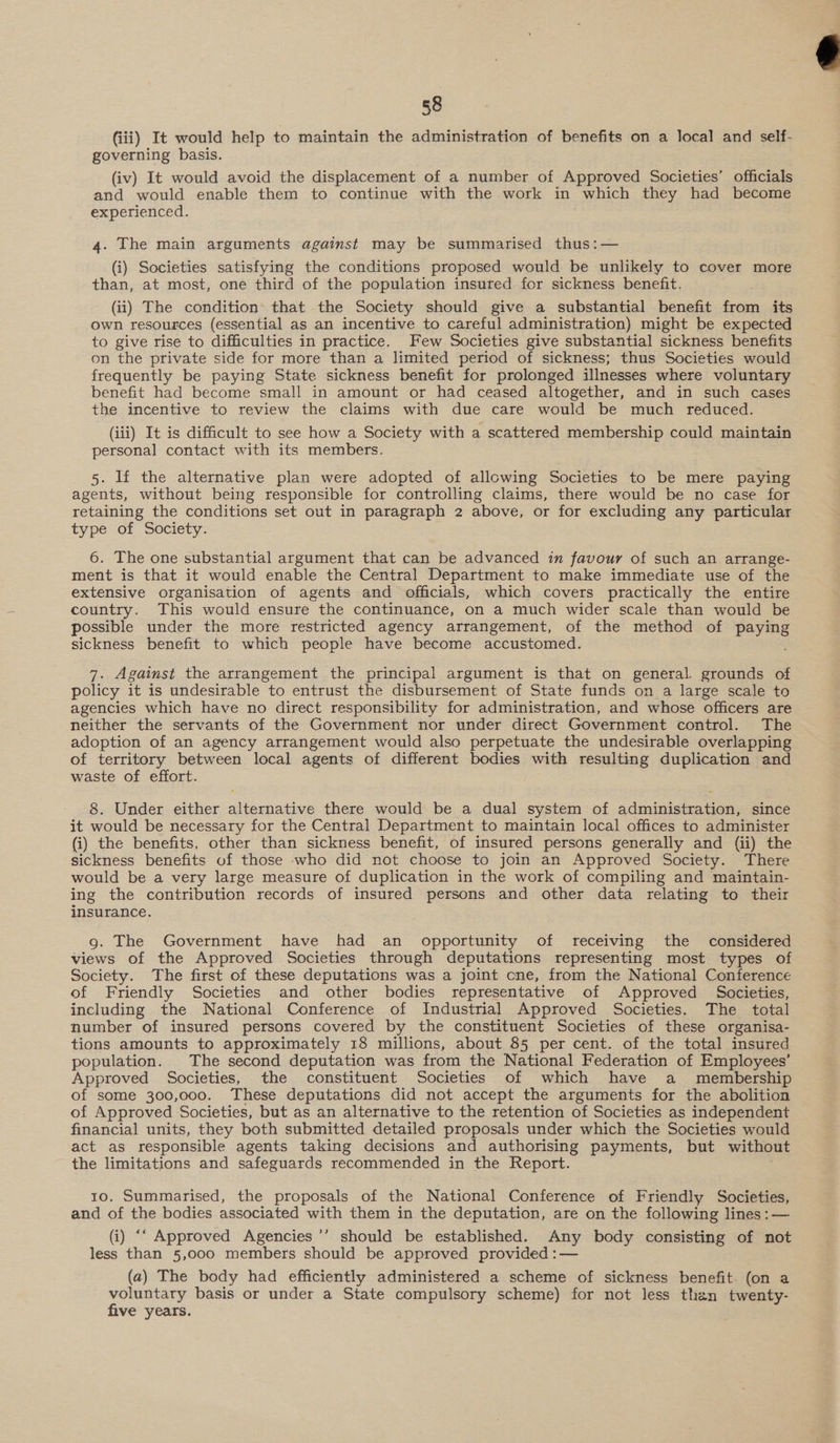 58 (iii) It would help to maintain the administration of benefits on a local and self- governing basis. (iv) It would avoid the displacement of a number of Approved Societies’ officials and would enable them to continue with the work in which they had become experienced. 4. The main arguments against may be summarised thus:— (i) Societies satisfying the conditions proposed would be unlikely to cover more than, at most, one third of the population insured for sickness benefit. (ii) The condition that the Society should give a substantial benefit from its own resources (essential as an incentive to careful administration) might be expected to give rise to difficulties in practice. Few Societies give substantial sickness benefits on the private side for more than a limited period of sickness; thus Societies would frequently be paying State sickness benefit for prolonged illnesses where voluntary benefit had become small in amount or had ceased altogether, and in such cases the incentive to review the claims with due care would be much reduced. (iii) It is difficult to see how a Society with a scattered membership could maintain personal contact with its members. 5. If the alternative plan were adopted of allowing Societies to be mere paying agents, without being responsible for controlling claims, there would be no case for retaining the conditions set out in paragraph 2 above, or for excluding any particular 6. The one substantial argument that can be advanced in favour of such an arrange- ment is that it would enable the Central Department to make immediate use of the extensive organisation of agents and officials, which covers practically the entire country. This would ensure the continuance, on a much wider scale than would be possible under the more restricted agency arrangement, of the method of paying sickness benefit to which people have become accustomed. 7. Against the arrangement the principal argument is that on general grounds of policy it is undesirable to entrust the disbursement of State funds on a large scale to agencies which have no direct responsibility for administration, and whose officers are neither the servants of the Government nor under direct Government control. The adoption of an agency arrangement would also perpetuate the undesirable overlapping of territory between local agents of different bodies with resulting duplication and waste of effort. : 8. Under either alternative there would be a dual system of administration, since it would be necessary for the Central Department to maintain local offices to administer sickness benefits of those who did not choose to join an Approved Society. There would be a very large measure of duplication in the work of compiling and maintain- ing the contribution records of insured persons and other data relating to their insurance. 9. The Government have had an opportunity of receiving the considered views of the Approved Societies through deputations representing most types of Society. The first of these deputations was a joint cne, from the National Conference of Friendly Societies and other bodies representative of Approved Societies, including the National Conference of Industrial Approved Societies. The total number of insured persons covered by the constituent Societies of these organisa- tions amounts to approximately 18 millions, about 85 per cent. of the total insured population. The second deputation was from the National Federation of Employees’ Approved Societies, the constituent Societies of which have a membership of some 300,000. These deputations did not accept the arguments for the abolition of Approved Societies, but as an alternative to the retention of Societies as independent financial units, they both submitted detailed proposals under which the Societies would act as responsible agents taking decisions and authorising payments, but without the limitations and safeguards recommended in the Report. 10. Summarised, the proposals of the National Conference of Friendly Societies, and of the bodies associated with them in the deputation, are on the following lines: — (i) ‘‘ Approved Agencies ’’ should be established. Any body consisting of not less than 5,000 members should be approved provided :— (a) The body had efficiently administered a scheme of sickness benefit. (on a voluntary basis or under a State compulsory scheme) for not less then twenty- five years. 