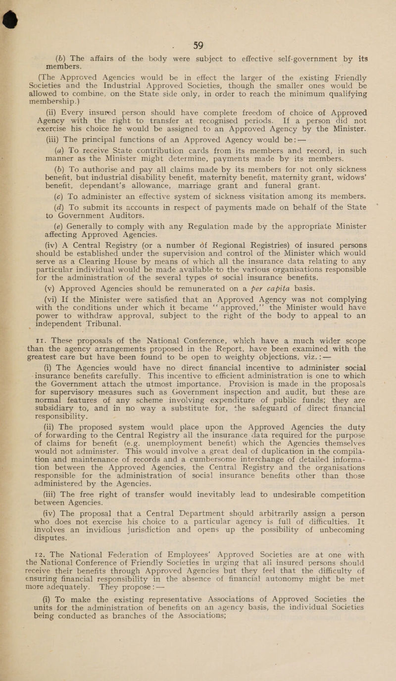  59 (b) The affairs of the body were subject to effective self-government by its members. (The Approved Agencies would be in effect the larger of the existing Friendly (ii) Every insured person should have complete freedom of choice of Approved Agency with the right to transfer at recognised periods. If a person did not exercise his choice he would be assigned to an Approved Agency by the Minister. (iii) The principal functions of an Approved Agency would be:— (a) To receive State contribution cards from its members and record, in such manner as the Minister might determine, payments made by its members. (b) To authorise and pay all claims made by its members for not only sickness benefit, but industrial disability benefit, maternity benefit, maternity grant, widows’ benefit, dependant’s allowance, marriage grant and funeral grant. (c) To administer an effective system of sickness visitation among its members. (a) To submit its accounts in respect of payments made on behalf of the State to Government Auditors. (e) Generally to comply with any Regulation made by the appropriate Minister affecting Approved Agencies. (iv) A Central Registry (or a number of Regional Registries) of insured persons should be established under the supervision and “control of the Minister which would serve as a Clearing House by means of which all the insurance data relating to any particular individual would be made available to the various organisations responsible for the administration of the several types of social insurance benefits. (v) Approved Agencies should be remunerated on a per capita basis. (vi) If the Minister were satisfied that an Approved Agency was not complying with the conditions under which it became ‘‘ approved,’’ the Minister would have power to withdraw approval, subject to the right of the body to appeal to an 11. These proposals of the National Conference, which have a much wider scope (i) The Agencies would have no direct financial incentive to administer social the Government attach the utmost importance. Provision is made in the proposals for supervisory measures such as Government inspection and audit, but these are normal features of any scheme involving expenditure of public funds; they are subsidiary to, and in no way a substitute for, the safeguard of direct financial responsibility. (ii) The proposed system would place upon the Approved Agencies the duty of forwarding to the Central Registry all the insurance data required for the purpose of claims for benefit (e.g. unemployment benefit) which the Agencies themselves would not administer. This would involve a great deal of duplication in the compila- tion and maintenance of records and a cumbersome interchange of detailed informa- tion between the Approved Agencies, the Central Registry and the organisations responsible for the administration of social insurance benefits other than those administered by the Agencies. (iii) The free right of transfer would inevitably lead to undesirable competition between Agencies. (iv) The proposal that a Central Department should arbitrarily assign a person who does not exercise his choice to a particular agency is full of difficulties. It involves an invidious jurisdiction and opens up the possibility of unbecoming disputes. 12. The National Federation of Employees’ Approved Societies are at one with (i) To make the existing representative Associations of Approved Societies the units for the administration of benefits on an agency basis, the individual Societies being conducted as branches of the Associations;