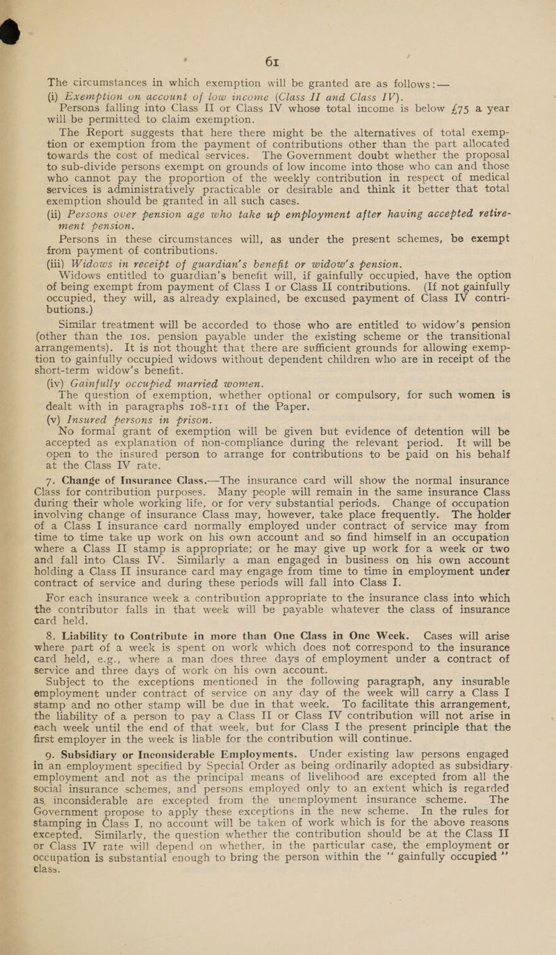  61 The circumstances in which exemption will be granted are as follows:— (i) Exemption on account of low income (Class II and Class IV). Persons falling into Class II or Class IV whose total income is below £75 a year will be permitted to claim exemption. The Report suggests that here there might be the alternatives of total exemp- tion or exemption from the payment of contributions other than the part allocated towards the cost of medical services. The Government doubt whether the proposal to sub-divide persons exempt on grounds of low income into those who can and those who cannot pay the proportion of the weekly contribution in respect of medical services is administratively practicable or desirable and think it better that total exemption should be granted in all such cases. (ii) Persons over pension age who take up employment after having accepted retire- ment pension. Persons in these circumstances will, as under the present schemes, be exempt from payment of contributions. (iii) Widows in receipt of guardian’s benefit or widow’s pension. Widows entitled to guardian’s benefit will, if gainfully occupied, have the option of being exempt from payment of Class I or Class II contributions. (If not gainfully occupied, they will, as already explained, be excused payment of Class IV contri- butions.) Similar treatment will be accorded to those who are entitled to widow’s pension (other than the 10s. pension payable under the existing scheme or the transitional arrangements). It is not thought that there are sufficient grounds for allowing exemp- tion to gainfully occupied widows without dependent children who are in receipt of the short-term widow’s benefit. (iv) Gainfully occupied married women. The question of exemption, whether optional or compulsory, for such women is dealt with in paragraphs 108-111 of the Paper. (v) Insured persons in prison. No formal grant of exemption will be given but evidence of detention will be accepted as explanation of non-compliance during the relevant period. It will be open to the insured person to arrange for contributions to be paid on his behalf at the Class IV rate. 7. Change of Insurance Class.—The insurance card will show the normal insurance Class for contribution purposes. Many people will remain in the same insurance Class during their whole working life, or for very substantial periods. Change of occupation involving change of insurance Class may, however, take place frequently. The holder of a Class I insurance card normally employed under contract of service may from time to time take up work on his own account and so find himself in an occupation where a Class II stamp is appropriate; or he may give up work for a week or two and fall into Class IV. Similarly a man engaged in business on his own account holding a Class II insurance card may engage from time to time in employment under contract of service and during these periods will fall into Class I. For each insurance week a contribution appropriate to the insurance class into which the contributor falls in that week will be payable whatever the class of insurance card held. 8. Liability to Contribute in more than One Class in One Week. Cases will arise where part of a week is spent on work which does not correspond to the insurance card held, e.g., where a man does three days of employment under a contract of Service and three days of work on his own account. Subject to the exceptions mentioned in the following paragraph, any insurable employment under contract of service on any day of the week will carry a Class I stamp and no other stamp will be due in that week. To facilitate this arrangement, the liability of a person to pay a Class II or Class IV contribution will not arise in each week until the end of that week, but for Class I the present principle that the first employer in the week is liable for the contribution will continue. 9. Subsidiary or Inconsiderable Employments. Under existing law persons engaged in an employment specified by Special Order as being ordinarily adopted as subsidiary. employment and not as the principal means of livelihood are excepted from all the social insurance schemes, and persons employed only to an extent which is regarded as inconsiderable are excepted from the unemployment insurance scheme. The Government propose to apply these exceptions in the new scheme. In the rules for stamping in Class I, no account will be taken of work which is for the above reasons excepted. Similarly, the question whether the contribution should be at the Class II or Class IV rate will depend on whether, in the particular case, the employment or occupation is substantial enough to bring the person within the ‘‘ gainfully occupied ”’ Class.