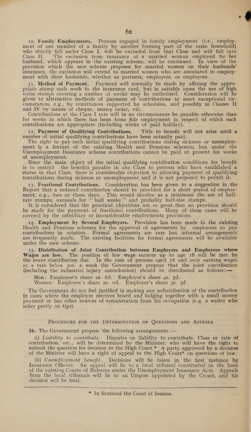 62 10. Family Employments. Persons engaged in family employment (i.e., employ- ment of one member of a family by another forming part of the same household) who strictly fall under Class I, will be excluded from that Class and will fall into Class Il. The exclusion from insurance of a married woman employed by her husband, which appears in the existing scheme, will be continued. In view of the provision which the new scheme proposes for married women on their husbands’ insurance, the exclusion will extend to married women who are associated in employ- ment with their husbands, whether as partners, employers, or employees. 11. Method of Payment. Payment will normally be made by affixing the appro- priate stamp each week to the insurance card, but in suitable cases the use of high value stamps covering a number of weeks may be authorised. Consideration will be given to alternative methods of payment of contributions to meet exceptional cir- cumstances, e.g., by remittances supported by schedules, and possibly in Classes IT and IV by means of cheque, money order, etc. Contributions at the Class I rate will in no circumstances be payable otherwise than for weeks in which there has been bona fide employment in respect of which such contributions are appropriate (including weeks of paid holiday). 12. Payment of Qualifying Contributions. Title to benefit will not arise until a number of initial qualifying contributions have been actually paid. The right to pay such initial qualifying contributions during sickness or unemploy- ment is a feature of the existing Health and Pensions schemes; but under the Unemployment Insurance scheme contributions cannot be paid at present for weeks of unemployment. : Since the main object of the initial qualifying contribution conditions for benefit is to restrict the benefits payable in any Class to persons who have established a status in that Class, there is considerable objection to allowing payment of qualifying contributions during sickness or unemployment and it is not proposed to permit it. Report that a reduced contribution should be provided for a short period of employ- ment, e.g., two or three days. This would involve as a minimum the use of half- rate stamps, excusals for “‘ half weeks’’ and probably half-size stamps. It is considered that the practical objections are so great that no provision should be made for the payment of fractional contributions. Many of these cases will be covered by the subsidiary or inconsiderable employments provisions. I4. Employment by Several Employers. Provision has been made in the existing Health and Pensions schemes for the approval of agreements by employers to pay contributions in rotation. Formal agreements are rare but informal arrangements are frequently made. The existing facilities for formal agreements will be available under the new scheme. 15. Distribution of Joint Contribution between Employers and Employees where Wages are low. The position of low wage earners up to age 18 will be met by the lower contribution due. In the case of persons aged 18 and over earning wages at a rate below 30s. a week the Government propose that the joint contribution (including the industrial injury contribution) should be distributed as follows:— Men: Employee’s share 2s. 6d. Employer’s share qs. 5d. Women: Employee’s share 2s. od. Employer’s share 3s. 5d The Government do not feel justified in making any redistribution of the contribution in cases where the employee receives board and lodging together with a small money payment or has other sources of remuneration from his occupation (e.g. a watter who relies partly on tips). PROCEDURE FOR THE DETERMINATION OF QUESTIONS AND APPEALS 16. The Government propose the following arrangements : — (i) Liability to contribute. Disputes on liability to contribute, Class or rate of contribution, etc., will be determined by the Minister, who will have the right to submit the question for decision to the High Court.* A party aggrieved by a decision of the Minister will have a right of appeal to the High Court* on questions of law. (ii) Unemployment benefit. Decisions will be taken in the first instance by Insurance Officers. An appeal will lie to a local tribunal constituted on the lines of the existing Courts of Referees under the Unemployment Insurance Acts. Appeals from the local tribunals will lie to an Umpire appointed by the Crown, and his decision will be final.   