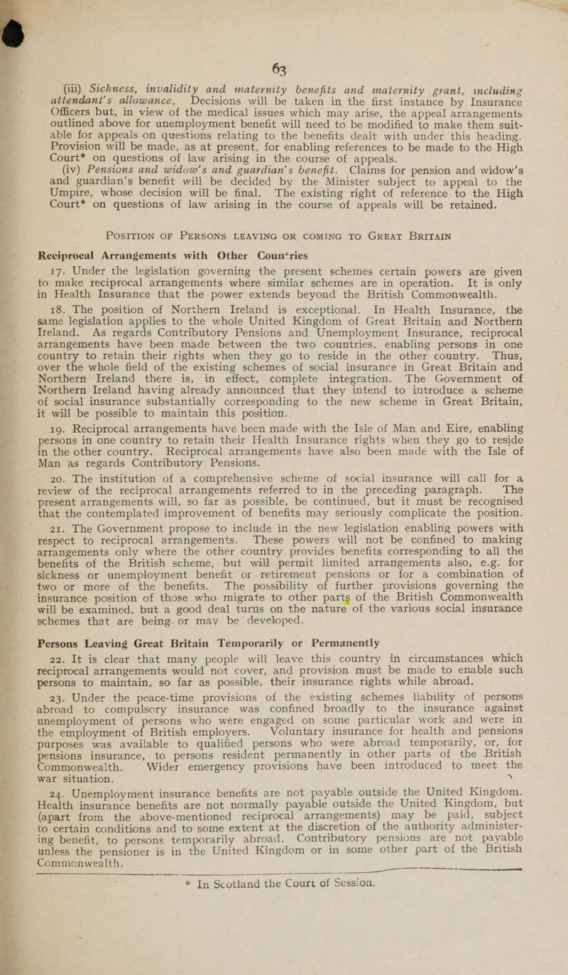  ry ee Si ae, eee ee = te NO ss ye he y.t DT EE a NE wt  63 (iii) Sickness, invalidity and maternity benefits and maternity grant, wmcluding attendant’s allawance. Decisions will be taken in the first instance by Insurance Officers but, in view of the medical issues which may arise, the appeal arrangements outlined above for unemployment benefit will need to be modified to make them suit- able for appeals on questions relating to the benefits dealt with under this heading. Provision will be made, as at present, for enabling references to be made to the High Court* on questions of law arising in the course of appeals. (iv) Pensions and widow’s and guardian’s benefit. Claims for pension and widow’s and guardian’s benefit will be decided by the Minister subject to appeal to the Umpire, whose decision will be final. The existing right of reference to the High Court* on questions of law arising in the course of appeals will be retained. POSITION OF PERSONS LEAVING OR COMING TO GREAT BRITAIN Reciprocal Arrangements with Other Countries 17. Under the legislation governing the present schemes certain powers are given to make reciprocal arrangements where similar schemes are in operation. It is only in Health Insurance that the power extends beyond the British Commonwealth. 18. The position of Northern Ireland is exceptional. In Health Insurance, the same legislation applies to the whole United Kingdom of Great Britain and Northern Ireland. As regards Contributory Pensions and Unemployment Insurance, reciprocal arrangements have been made between the two countries, enabling persons in one country to retain their rights when they go to reside in the other country. Thus, over the whole field of the existing schemes of social insurance in Great Britain and Northern Ireland there is, in effect, complete integration. The Government of Northern Ireland having already announced that they intend to introduce a scheme of social insurance substantially corresponding to the new scheme in Great Britain, it will be possible to maintain this position. 19. Reciprocal arrangements have been made with the Isle of Man and Eire, enabling persons in one country to retain their Health Insurance rights when they go to reside in the other country. Reciprocal arrangements have also been made with the Isle of Man as regards Contributory Pensions. 20. The institution of a comprehensive scheme of social insurance will call for a review of the reciprocal arrangements referred to in the preceding paragraph. The present arrangements will, so far as possible, be continued, but it must be recognised that the contemplated improvement of benefits may seriously complicate the position. 21. The Government propose to include in the new legislation enabling powers with respect to reciprocal arrangements. These powers will not be confined to making arrangements only where the other country provides benefits corresponding to all the benefits of the British scheme, but will permit limited arrangements also, e.g. for sickness or unemployment benefit or retirement pensions or for a combination of two or more of the benefits. The possibility of further provisions governing the insurance position of those who migrate to other parts of the British Commonwealth will be examined, but a good deal turns on the nature of the various social insurance schemes that are being or may be developed. Persons Leaving Great Britain Temporarily or Permanently 22. It is clear that many people will leave this country in circumstances which reciprocal arrangements would not cover, and provision must be made to enable such persons to maintain, so far as possible, their insurance rights while abroad. 23. Under the peace-time provisions of the existing schemes liability of persons abroad to compulsory insurance was confined broadly to the insurance against unemployment of persons who were engaged on some particular work and were in the employment of British employers. Voluntary insurance for health and pensions purposes was available to qualified persons who were abroad temporarily, or, for pensions insurance, to persons resident permanently in other parts of the British Commonwealth. Wider emergency provisions have been introduced to meet the war situation. y 24. Unemployment insurance benefits are not payable outside the United Kingdom. Health insurance benefits are not normally payable outside the United Kingdom, but (apart from the above-mentioned reciprocai arrangements) may be paid, subject to certain conditions and to some extent at the discretion of the authority administer- ing benefit, to persons temporarily abroad. Contributory pensions are not payable unless the pensioner is in the United Kingdom or in some other part of the British Commonwealth. oe, 
