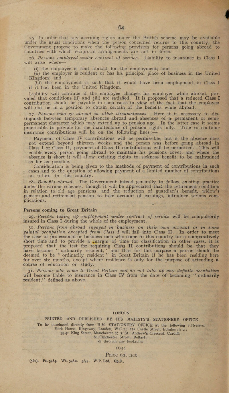  64 25. In order that any accruing rights under the British scheme may be available under the usual conditions when the person concerned returns to this country, the Government propose to make the following provision for persons going abroad to countries with which reciprocal arrangements are not in force. 26. Persons employed under contract of service. Liability to insurance in Class J. will arise where— (i) the employee is sent abroad for the employment; and (ii) the employer is resident or has his principal place of business in the United Kingdom; and (iii) the employment is such that it would have been employment in Class I if it had been in the United Kingdom. Liability will continue if the employee changes his employer while abroad, pro- vided that conditions (ii) and (iii) are satisfied. It is proposed that a reduced Class I contribution should be payable in such cases in view of the fact that the employee will not be in a position to obtain certain of the benefits while abroad. 27. Persons who go abroad tn other circumstances. _ Here it is necessary to dis- tinguish between temporary absences abroad and absences of a- permanent or semi- permanent character which may extend up to pension age. In the latter case it seems practicable to provide for the maintenance of pension rights only. Title to continue insurance contributions will be on the following lines:— Payment of Class IV contributions will be permissible, but if the absence does not extend beyond thirteen weeks and the person was before going abroad in Class I or Class II, payment of Class II contributions will be permitted. This will enable every person going abroad to maintain his pensions cover, and where the absence is short it will allow existing rights to sickness benefit to be maintained as far as possible. Consideration is being given to the methods of payment of contributions in ae cases and to the question of allowing payment of a limited number of contributions on return to this country. 28. Benefits abroad. The Government intend generally to follow existing practice under the various schemes, though it will be appreciated that the retirement condition in relation to old age pensions, and the reduction of guardian’s benefit, widow’s pension and retirement pension to take account of earnings, introduce serious com- plications. +e Persons coming to Great Britain 29. Persons taking up employment under contract of’ service will be compalsenly insured in Class I during the whole of the employment. 5 30. Persons from abroad engaged in business on theiy own account or in some gainful occupation excepted from Class I will fall into Class Il. In order to meet the case of professional or business men who come to this country for a comparatively short time and to provide a gnargin of time for classification in other cases, it is proposed that the test for requiring Class II contributions should be that they have become “‘ ordinarily resident,’’ and that for this purpose a person should be deemed to be “‘ ordinarily resident ’’ in Great Britain if he has been residing here for over six months, except where residence is only for the purpose of attending a course of education or study. . 31. Persons who come to Great Britain and do not take up any definite occupation will become liable to insurance in Class IV from the date of becoming ‘‘ ordinarily resident,’’ defined as above. ( LONDON PRINTED AND PUBLISHED BY HIS MAJESTY’S STATIONERY OFFICE To be purchased directly from H.M. STATIONERY OFFICE at the following s-itdresses York House, Kingsway, London, W.C.2; 13a Castle Street, Edinburgh 2 ; 39-41 King Street, Manchester 7 ee St. Andrew’s Crescent, Cardiff; 80. Chichester Street, Bellast; or through any bookseller 1944 Price 6d. net (560). Ps. 9484. Wt. 548B. 9/44. W.P. Ltd. Gp.8.