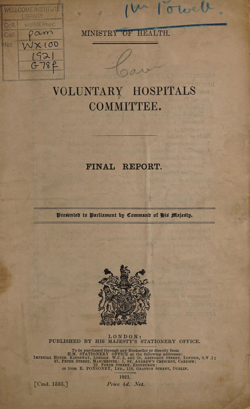     wei are esromer tame   Ss VOLUNTARY HOSPITALS COMMITTEE. |  FINAL REPORT.   Presented to Parliament by Commany of Wis Majesty. CDs eer Meee     To be purchased through any Bookseller or directly from H.M. STATIONERY OFFICE at the following addresses: + IMPERIAL HOUSE, Kinesway, LonpoN. W.C.2, and 28, ABINGDON STREET, LONDON, 8.V.1; ia 37, PETER STREET, MANCHESTER; 1, ST. ANDREW’S CRESCENT, CARDIFF; 23, FORTH STREET, EDINBURGH; or from E. PONSONBY, LtTp., 116, GRAFTON STREET, DUBLIN, | 1921. iii . — [Cmd. 1835.] Price 4d. Net. By Wutat 01 Ba i. ne    pi - 