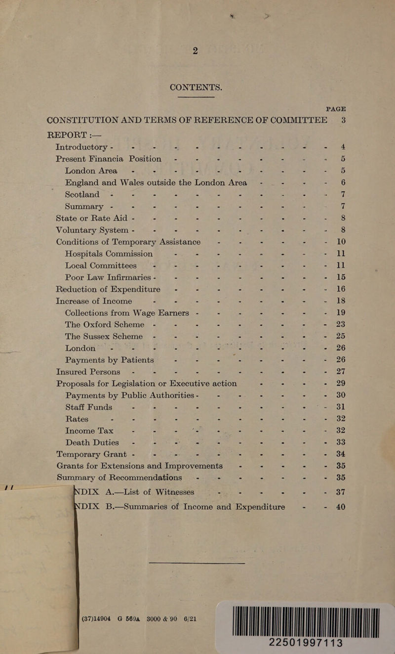 At  2 CONTENTS. PAGE REPORT :— Introductory - - - -, : § 2 2 5 &lt; mitt Present Financia Position - - : - : - 5 London Area - - - : z 3 2 2 S 5 England and Wales outside the London Area” - - : - 6 Summary - - - - : - : 2 3 é 7 State or Rate Aid - - = - é Z 2 ‘ = owe hs Voluntary System - - - . : - : A = oes Conditions of Temporary Assistance - - - - : - 10 Hospitals Commission - - - : 2 re s Ss | Local Committees - - - - “ . : Saat et Poor Law Infirmaries - - - - : m = - = ED Reduction of Expenditure - : - - = : = = 216 Increase of Income - « = - E = a : ~ ots Collections from Wage Earners - . - - - - at, The Oxford Scheme - - - - : “ é 2 &lt;os The Sussex Scheme - = - 2 ~ a : = 5° AR Londeit®tta. 442 $ : : eA S demi x 2 - 26 Payments by Patients - - tai 2 : : = 2-26 Insured Persons” - - = A = 5 = e = = 87 Proposals for Legislation or Executive action : : - - 29 Payments by Public Authorities - - - - : - - 30 Staff Funds - - : : : - : ar gieole ae § | Rates - - - - - : - : E : ey Income Tax - - a sd : : : A 24 32 Death Duties” - - = “ 3 3 E : RE Temporary Grant - - prey ‘ a : : % «1-34 Grants for Extensions and Improvements - : - - - 35 Summary of Recommendations’ - - - - - - - 35 DIX A.—List of Witnesses - - : - - - 37 DIX B.—Summaries of Income and Expenditure - - 40 eves