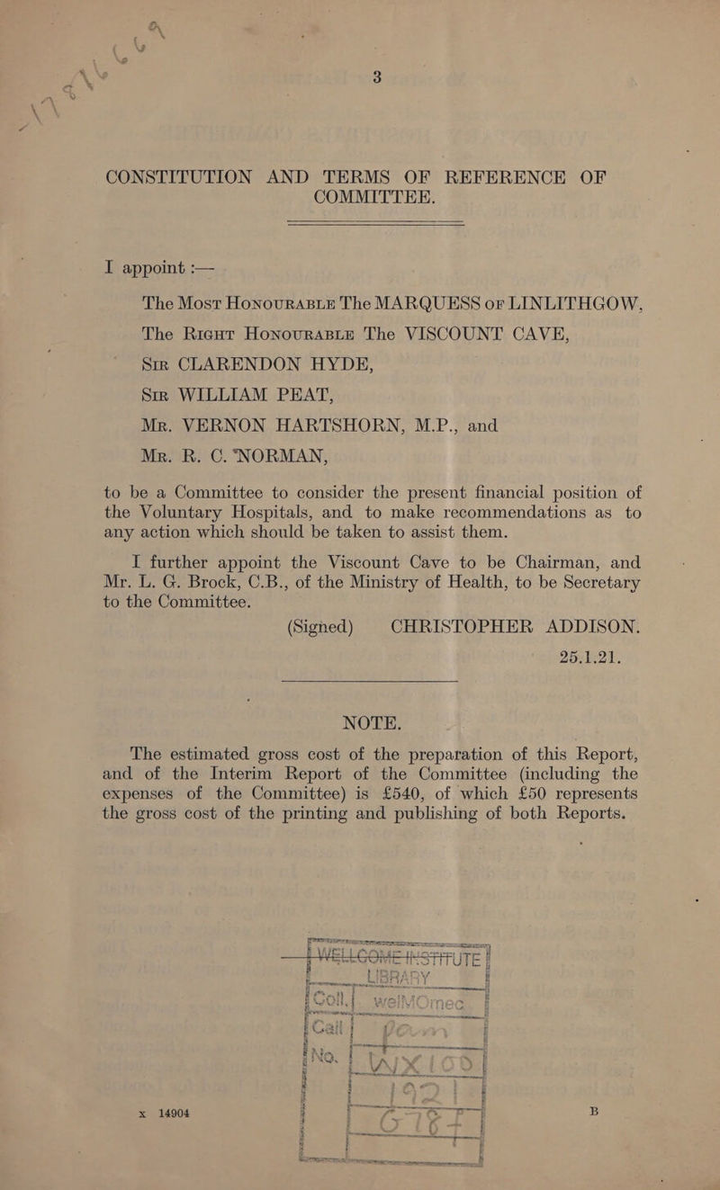 COMMITTEE.   I appoint :— The Most HonouRABLE The MARQUESS or LINLITHGOW, The Rigut HonovrAaBLeE The VISCOUNT CAVE, Srrk CLARENDON HYDE, Sm; WILLIAM PEAT, Mr. VERNON HARTSHORN, M.P., and Mr. R. C. ‘NORMAN, to be a Committee to consider the present financial position of the Voluntary Hospitals, and to make recommendations as_ to any action which should be taken to assist them. I further appoint the Viscount Cave to be Chairman, and Mr. L. G. Brock, C.B., of the Ministry of Health, to be Secretary to the Committee. (Signed) CHRISTOPHER ADDISON. 25.1.21. NOTE. The estimated gross cost of the preparation of this Report, and of the Interim Report of the Committee (including the expenses of the Committee) is £540, of which £50 represents the gross cost of the printing and publishing of both Reports.   eres \ ~ et htt By Se ee ee seit ae ee 5, SoErereacTenieses st dete atidae eel ae : _— vas —_