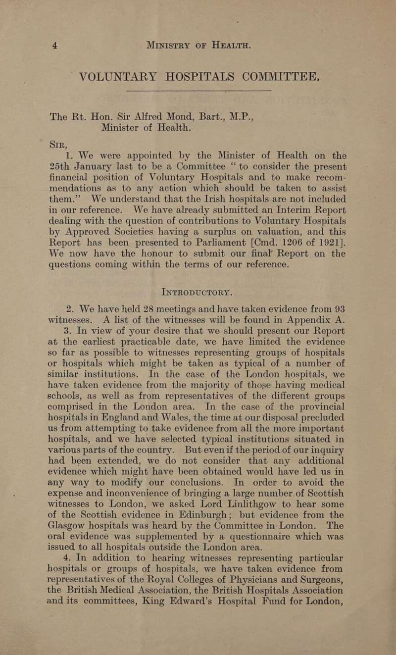 VOLUNTARY HOSPITALS COMMITTEE,   The Rt. Hon. Sir Alfred Mond, Bart., M.P., Minister of Health. SIR, 1. We were appointed by the Minister of Health on the 25th January last to be a Committee “ to consider the present financial position of Voluntary Hospitals and to make recom- mendations as to any action which should be taken to assist them.” We understand that the Irish hospitals are not included in our reference. We have already submitted an Interim Report dealing with the question of contributions to Voluntary Hospitals by Approved Societies having a surplus on valuation, and this Report has been presented to Parliament [Cmd. 1206 of 1921]. We now have the honour to submit our final’ Report on the questions coming within the terms of our reference. INTRODUCTORY. 2. We have held 28 meetings and have taken evidence from 93 witnesses. A list of the witnesses will be found in Appendix A. 3. In view of your desire that we should present our Report at the earliest practicable date, we have limited the evidence so far as possible to witnesses representing groups of hospitals or hospitals which might be taken as typical of a number of similar institutions. In the case of the London hospitals, we have taken evidence from the majority of those having medical schools, as well as from representatives of the different groups comprised in the London area. In the case of the provincial hospitals in England and Wales, the time at our disposal precluded us from attempting to take evidence from all the more important hospitals, and we have selected typical institutions situated in various parts of the country. But evenif the period of our inquiry had been extended, we do not consider that any additional evidence which might have been obtained would have led us in any way to modify our conclusions. In order to avoid the expense and inconvenience of bringing a large number. of Scottish witnesses to London, we asked Lord Linlithgow to hear some of the Scottish evidence in Edinburgh; but evidence from the Glasgow hospitals was heard by the Committee in London. The oral evidence was supplemented by a questionnaire which was issued to all hospitals outside the London area. 4. In addition to hearing witnesses representing particular hospitals or groups of hospitals, we have taken evidence from representatives of the Royal Colleges of Physicians and Surgeons, the British Medical Association, the British Hospitals Association and its committees, King Edward’s Hospital Fund for London,