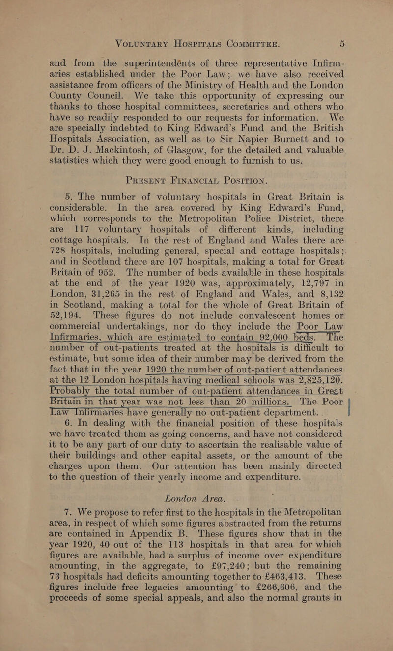 and from the superintendénts of three representative Infirm- aries established under the Poor Law; we have also received assistance from officers of the Ministry of Health and the London County Council. We take this opportunity of expressing our thanks to those hospital committees, secretaries and others who have so readily responded to our requests for information. We are specially indebted to King Edward’s Fund and the British Hospitals Association, as well as to Sir Napier Burnett and to Dr. D. J. Mackintosh, of Glasgow, for the detailed and valuable statistics which they were good enough to furnish to us. PRESENT FINANCIAL POSITION. 5. The number of voluntary hospitals in Great Britain is considerable. In the area covered by King Edward’s Fund, which corresponds to the Metropolitan Police District, there are 117 voluntary hospitals of different kinds, including cottage hospitals. In the rest of England and Wales there are 728 hospitals, including general, special and cottage hospitals ; and in Scotland there are 107 hospitals, making a total for Great Britain of 952. The number of beds available in these hospitals at the end of the year 1920 was, approximately, 12,797 in London, 31,265 in the rest of England and Wales, and 8,132 in Scotland, making a total for the whole of Great Britain of 52,194. These figures do not include convalescent homes or commercial undertakings, nor do they include the Poor Law Infirmaries, which are estimated to contain 92,000 beds. The number of out-patients treated at the hospitals is difficult to estimate, but some idea of their number may be derived from the fact that in the year 1920 the number of out-patient attendances at the 12 London hospitals having medical schools was 2,825,120. Probably the total number of out-patient attendances in Great ritain in that year was not less than 20 millions. The Poor aw Infirmaries have generally no out-patient department. 6. In dealing with the financial position of these hospitals we have treated them as going concerns, and have not considered it to be any part of our duty to ascertain the realisable value of their buildings and other capital assets, or the amount of the charges upon them. Our attention has been mainly directed to the question of their yearly income and expenditure.    London Area. 7. We propose to refer first to the hospitals in the Metropolitan area, in respect of which some figures abstracted from the returns are contained in Appendix B. These figures show that in the year 1920, 40 out of the 113 hospitals in that area for which figures are available, hada surplus of income over expenditure amounting, in the aggregate, to £97,240; but the remaining 73 hospitals had deficits amounting together to £463,413. These figures include free legacies amounting to £266,606, and the proceeds of some special appeals, and also the normal grants in