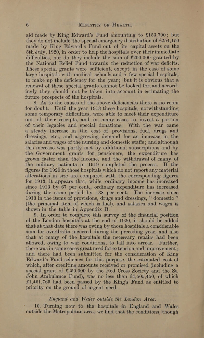 aid made by King Edward’s Fund amounting to £153,700; but they do not include the special emergency distribution of £254,150 made by King Edward’s Fund out of its capital assets on the 5th July, 1920, in order to help the hospitals over their immediate difficulties, nor do they include the sum of £200,000 granted by the National Relief Fund towards the reduction of war deficits. These special grants were sufficient, except in the case of some large hospitals with medical schools and a few special hospitals, to make up the deficiency for the year; but it is obvious that a renewal of these special grants cannot be looked for, and accord- ingly they should not be taken into account in estimating the future prospects of the hospitals. 8. As to the causes of the above deficiencies there is no room for doubt. Until the year 1913 these hospitals, notwithstanding some temporary difficulties, were able to meet their expenditure out of their receipts, and in many cases to invest a portion of their legacies and special donations. With the war came a steady increase in the cost of provisions, fuel, drugs and dressings, etc., and a growing demand for an increase in the salaries and wages of the nursing and domestic staffs ; and although this increase was partly met by additional subscriptions and by the Government grants for pensioners, the expenditure has grown faster than the income, and the withdrawal of many of the military patients in 1919 completed the process. If the figures for 1920 in those hospitals which do not report any material alterations in size are compared with the corresponding figures for 1913, it appears that, while ordinary income has increased since 1913 by 67 per cent., ordinary expenditure has increased during the same period by 138 per cent. The increase since 1913 in the items of provisions, drugs and dressings, ‘‘ domestic ” (the principal item of which is fuel), and salaries and wages is shown in the table in Appendix B. 9. In order to complete this survey of the financial position of the London hospitals at the end of 1920, it should be added that at that date there was owing by those hospitals a considerable sum for overdrafts incurred during the preceding year, and also that at many of the hospitals the necessary repairs had been allowed, owing to war conditions, to fall into arrear. Further, there was in some cases great need for extension and improvement ; and there had been submitted for the consideration of King Edward’s Fund schemes for this purpose, the estimated cost of which, after crediting amounts received or promised (including a special grant of £250,000 by the Red Cross Society and the St. John Ambulance Fund), was no less than £4,505,450, of which £1,461,765 had been passed by the King’s Fund as entitled to priority on the ground of urgent need. England and Wales outside the London Area. 10. Turning now to the hospitals in England and Wales outside the Metropolitan area, we find that the conditions, though
