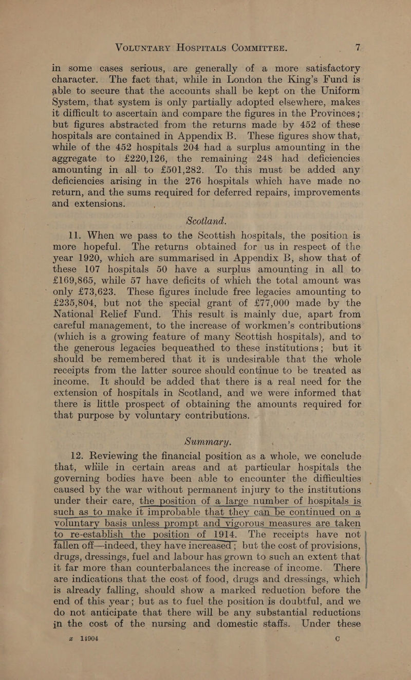 in some cases serious, are generally of a more satisfactory character. The fact that, while in London the King’s Fund is able to secure that the accounts shall be kept on the Uniform System, that system is only partially adopted elsewhere, makes it difficult to ascertain and compare the figures in the Provinces ; but figures abstracted from the returns made by 452 of these hospitals are contained in Appendix B. These figures show that, while of the 452 hospitals 204 had a surplus amounting in the aggregate to £220,126, the remaining 248 had deficiencies amounting in all to £501,282. To this must be added any deficiencies arising in the 276 hospitals which have made no return, and the sums required for deferred repairs, improvements and extensions. Scotland. 11. When we pass to the Scottish hospitals, the position is more hopeful. The returns obtained for us in respect of the year 1920, which are summarised in Appendix B, show that of these 107 hospitals 50 have a surplus amounting in all to £169,865, while 57 have deficits of which the total amount was ' only £73,623. These figures include free legacies amounting to £235,804, but not the special grant of £77,000 made by the National Relief Fund. This result is mainly due, apart from careful management, to the increase of workmen’s contributions (which is a growing feature of many Scottish hospitals), and to the generous legacies bequeathed to these institutions; but it should be remembered that it is undesirable that the whole receipts from the latter source should continue to be treated as income. It should be added that there is a real need for the extension of hospitals in Scotland, and we were informed that there is little prospect of obtaining the amounts required for that purpose by voluntary contributions. Summary. 12. Reviewing the financial position as a whole, we conclude that, while in certain areas and at particular hospitals the governing bodies have been able to encounter the difficulties caused by the war without permanent injury to the institutions under their care, the position of a large number of hospitals is such as to make it improbable that they can be continued on a voluntary basis unless prompt and vigorous measures are taken to re-establish the position of 1914. The receipts have not fallen off—indeed, they have increased ; but the cost of provisions, | drugs, dressings, fuel and labour has grown to such an extent that it far more than counterbalances the increase of income. There are indications that the cost of food, drugs and dressings, which is already falling, should show a marked reduction before the end of this year; but as to fuel the position is doubtful, and we do not anticipate that there will be any substantial reductions in the cost of the nursing and domestic staffs. Under these a 11904 Cc