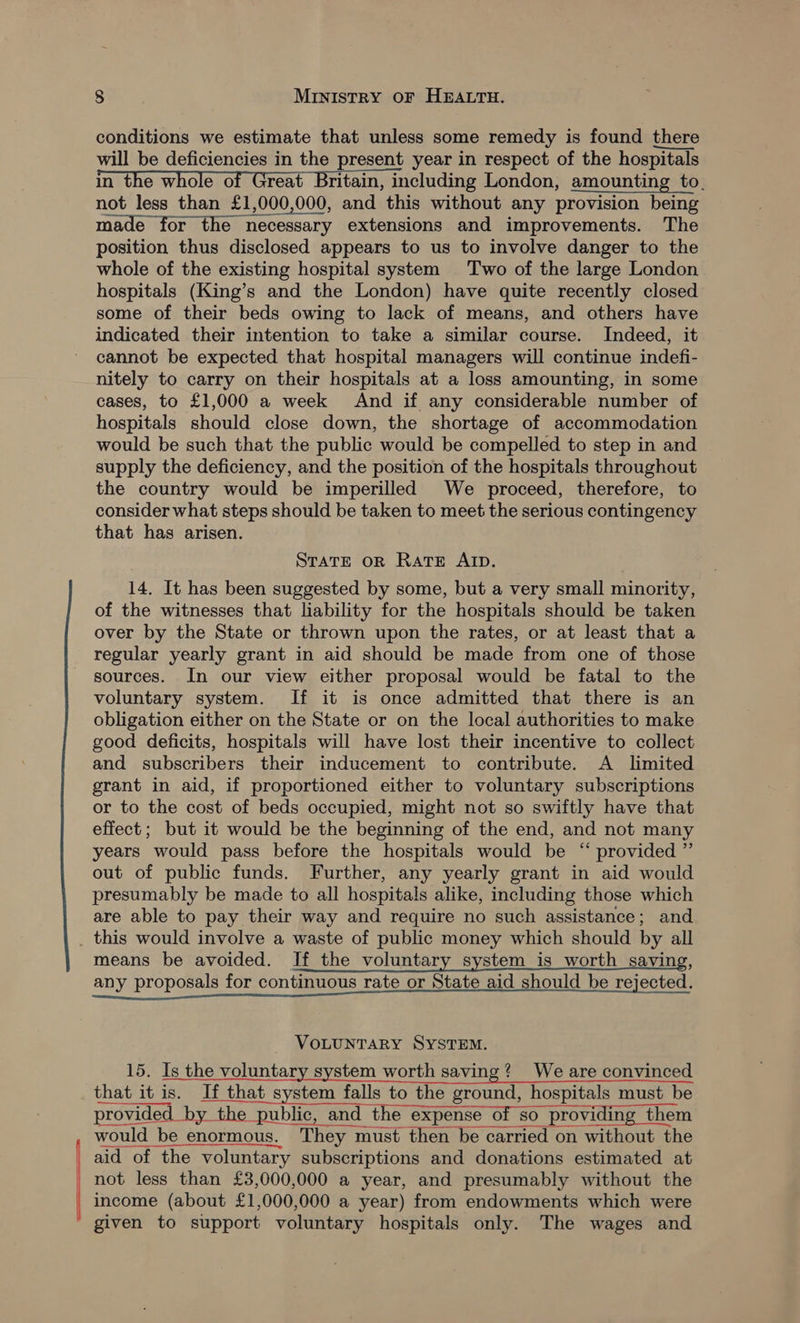 conditions we estimate that unless some remedy is found there will be deficiencies in the present year in respect of the hospitals in the whole of Great Britain, including London, amounting to. not less than £1,000,000, and this without any provision being made for the necessary extensions and improvements. The position thus disclosed appears to us to involve danger to the whole of the existing hospital system Two of the large London hospitals (King’s and the London) have quite recently closed some of their beds owing to lack of means, and others have indicated their intention to take a similar course. Indeed, it cannot be expected that hospital managers will continue indefi- nitely to carry on their hospitals at a loss amounting, in some cases, to £1,000 a week And if any considerable number of hospitals should close down, the shortage of accommodation would be such that the public would be compelled to step in and supply the deficiency, and the position of the hospitals throughout the country would be imperilled We proceed, therefore, to consider what steps should be taken to meet the serious contingency that has arisen. STATE OR Rate AID. 14. It has been suggested by some, but a very small minority, of the witnesses that liability for the hospitals should be taken over by the State or thrown upon the rates, or at least that a regular yearly grant in aid should be made from one of those sources. In our view either proposal would be fatal to the voluntary system. If it is once admitted that there is an obligation either on the State or on the local authorities to make good deficits, hospitals will have lost their incentive to collect and subscribers their inducement to contribute. A _ limited grant in aid, if proportioned either to voluntary subscriptions or to the cost of beds occupied, might not so swiftly have that effect; but it would be the beginning of the end, and not many years would pass before the hospitals would be “ provided ” out of public funds. Further, any yearly grant in aid would presumably be made to all hospitals alike, including those which are able to pay their way and require no such assistance; and this would involve a waste of public money which should by all means be avoided. If the voluntary system_is worth saving, any proposals for continuous rate or State aid should be rejected. VOLUNTARY SYSTEM. 15. Is the voluntary system worth saving? We are convinced that it is. If that system falls to the ground, hospitals must be provided ‘he tha Gutkeeaid the eepenso-Grree aacemnincihe &amp; them would be enormous. They must then be carried on without the aid of the voluntary subscriptions and donations estimated at not less than £3,000,000 a year, and presumably without the income (about £1,000,000 a year) from endowments which were given to support voluntary hospitals only. The wages and  