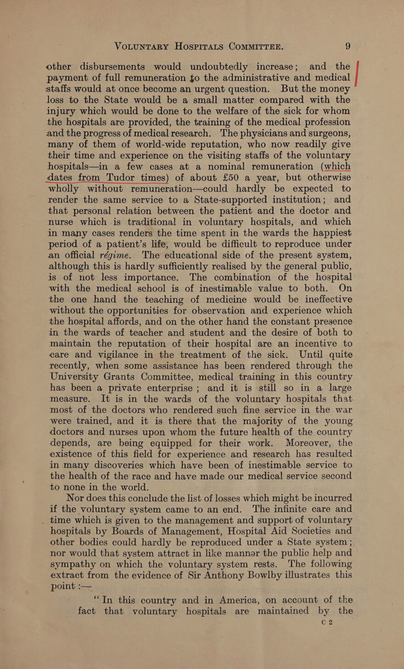 other disbursements would undoubtedly increase; and _ the payment of full remuneration to the administrative and medical staffs would at once become an urgent question. But the money loss to the State would be a small matter compared with the injury which would be done to the welfare of the sick for whom the hospitals are provided, the training of the medical profession and the progress of medical research. The physicians and surgeons, many of them of world-wide reputation, who now readily give their time and experience on the visiting staffs of the voluntary hospitals—in a few cases at a nominal remuneration (which dates from Tudor times) of about £50 a year, but otherwise wholly without remuneration—could hardly be expected to render the same service to a State-supported institution; and that personal relation between the patient and the doctor and nurse which is traditional in voluntary hospitals, and which in many cases renders the time spent in the wards the happiest period of a patient’s life, would be difficult to reproduce under an official régime. The educational side of the present system, although this is hardly sufficiently realised by the general public, is of not less importance. The combination of the hospital with the medical school is of inestimable value to both. On the one hand the teaching of medicine would be ineffective without the opportunities for observation and experience which the hospital affords, and on the other hand the constant presence in the wards of teacher and student and the desire of both to maintain the reputation of their hospital are an incentive to care and vigilance in the treatment of the sick. Until quite recently, when some assistance has been rendered through the University Grants Committee, medical training in this country has been a private enterprise ; and it is still so in a large measure. It is in the wards of the voluntary hospitals that most of the doctors who rendered such fine service in the war were trained, and it is there that the majority of the young doctors and nurses upon whom the future health of the country depends, are being equipped for their work. Moreover, the existence of this field for experience and research has resulted in many discoveries which have been of inestimable service to the health of the race and have made our medical service second to none in the world. Nor does this conclude the list of losses which might be incurred if the voluntary system came to an end. The infinite care and . time which is given to the management and support of voluntary hospitals by Boards of Management, Hospital Aid Societies and other bodies could hardly be reproduced under a State system ; nor would that system attract in like mannor the public help and sympathy on which the voluntary system rests. The following extract from the evidence of Sir Anthony Bowlby illustrates this point :— “In this country and in America, on account of the fact that voluntary hospitals are maintained by the C2 |