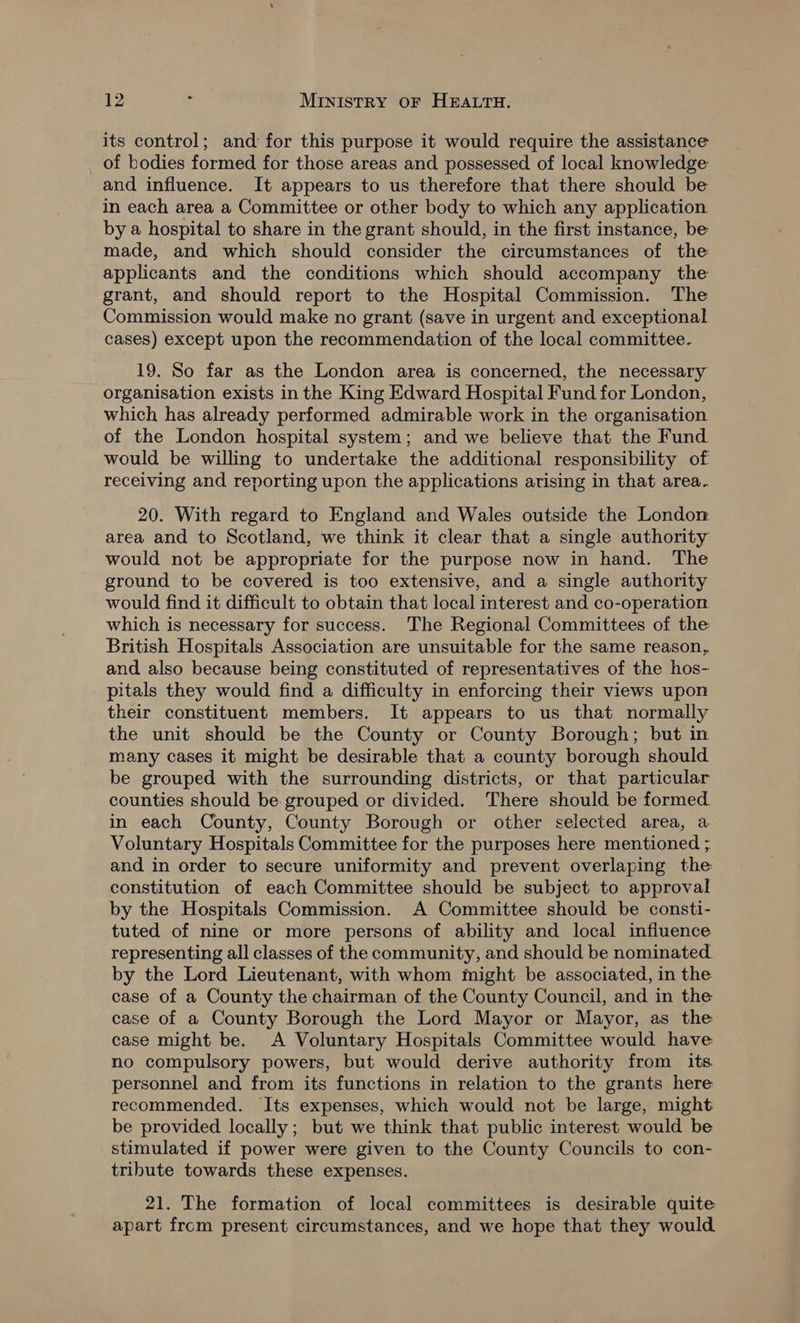 its control; and for this purpose it would require the assistance _ of bodies formed for those areas and possessed of local knowledge and influence. It appears to us therefore that there should be in each area a Committee or other body to which any application by a hospital to share in the grant should, in the first instance, be made, and which should consider the circumstances of the applicants and the conditions which should accompany the grant, and should report to the Hospital Commission. The Commission would make no grant (save in urgent and exceptional cases) except upon the recommendation of the local committee. 19. So far as the London area is concerned, the necessary organisation exists in the King Edward Hospital Fund for London, which has already performed admirable work in the organisation of the London hospital system; and we believe that the Fund would be willing to undertake the additional responsibility of receiving and reporting upon the applications arising in that area. 20. With regard to England and Wales outside the London. area and to Scotland, we think it clear that a single authority would not be appropriate for the purpose now in hand. The ground to be covered is too extensive, and a single authority would find it difficult to obtain that local interest and co-operation which is necessary for success. The Regional Committees of the British Hospitals Association are unsuitable for the same reason, and also because being constituted of representatives of the hos- pitals they would find a difficulty in enforcing their views upon their constituent members. It appears to us that normally the unit should be the County or County Borough; but in many cases it might be desirable that a county borough should be grouped with the surrounding districts, or that particular counties should be grouped or divided. There should be formed in each County, County Borough or other selected area, a Voluntary Hospitals Committee for the purposes here mentioned ; and in order to secure uniformity and prevent overlaping the constitution of each Committee should be subject to approval by the Hospitals Commission. A Committee should be consti- tuted of nine or more persons of ability and local influence representing all classes of the community, and should be nominated. by the Lord Lieutenant, with whom might be associated, in the case of a County the chairman of the County Council, and in the case of a County Borough the Lord Mayor or Mayor, as the case might be. A Voluntary Hospitals Committee would have no compulsory powers, but would derive authority from its. personnel and from its functions in relation to the grants here recommended. Its expenses, which would not be large, might be provided locally; but we think that public interest would be stimulated if power were given to the County Councils to con- tribute towards these expenses. 21. The formation of local committees is desirable quite apart from present circumstances, and we hope that they would