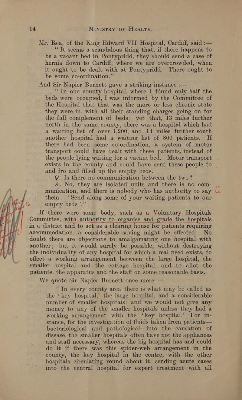 Mr. Rea, of the King Edward VII Hospital, Cardiff, said :— “It seems a scandalous thing that, if there happens to - be a vacant bed in Pontypridd, they should send a case of hernia down to Cardiff, where we are overcrowded, when “it ought to be dealt with at Pontypridd. There ought to be some co-ordination.” And Sir Napier Burnett gave a striking instance :— “In one county hospital, where I found only half the beds were occupied, I was informed by the Committee of the Hospital that that was the more or less chronic state they were in, with all their standing charges going on for the full complement of beds; yet that, 13 miles further north in the same county, there was a hospital which had a waiting list of over 1,200, and 13 miles further south another hospital had a waiting list of 800 patients. If there had been some co-ordination, a system of motor transport could have dealt with these patients, instead of the people lying waiting for a vacant bed. Motor transport exists in the county and could have sent these people to and fro and filled up the empty beds. Q. Is there no communication between the two ? A. No, they are isolated units and there is no com- munication, and there is nobody who has authority to say them: ‘Send along some of your waiting patients to our eMehs a \e empty beds ’.  If there were some body, such as a Voluntary Hospitals Committee, with authority to organise and grade the hospitals in a district and to act as a clearing house for patients requiring accommodation, a considerable saving might be effected. No doubt there are objections to amalgamating one hospital with another; but it would surely be possible, without destroying the individuality of any hospital for which a real need exists, to effect a working arrangement between the large hospital, the smaller hospital and the cottage hospital, and to allot the patients, the apparatus and the staff on some reasonable basis. We quote Sir Napier Burnett once more :— “In every county area there is what may be called as the ‘key hospital,’ the large hospital, and a considerable number of smaller hospitals; and we would not give any money to any of the smaller hospitals unless they had a working arrangement with the ‘key hospital.’ For in- stance, for the investigation of fluids taken from patients— bacteriological and patho'ogical—into the causation of disease, the smaller hospitals often have not the appliances and staff necessary, whereas the big hospital has and could do it if there was this spider-web arrangement in the county, the key hospital in the centre, with the other hospitals circulating round about it, sending acute cases into the central hospital for expert treatment with all.