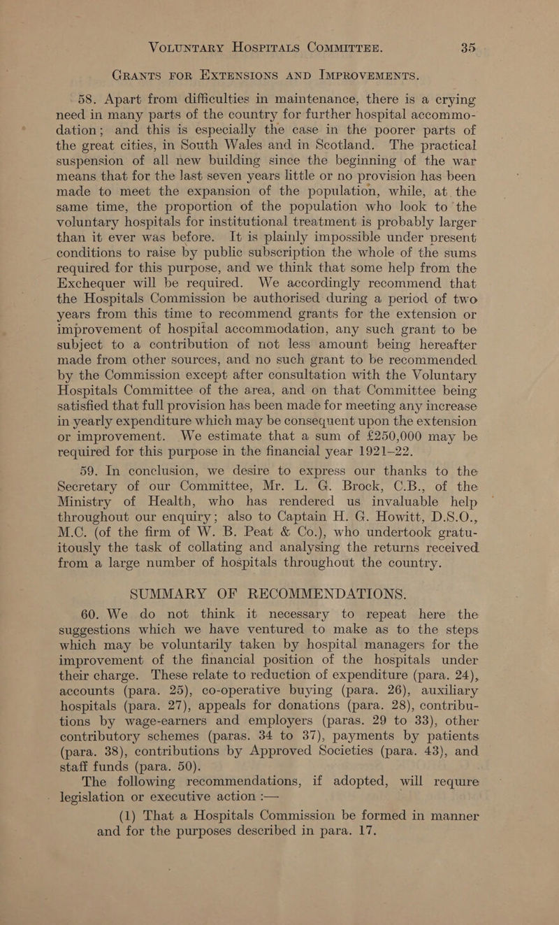 GRANTS FOR EXTENSIONS AND IMPROVEMENTS. 58. Apart from difficulties in maintenance, there is a crying need in many parts of the country for further hospital accommo- dation; and this is especially the case in the poorer parts of the great cities, in South Wales and in Scotland. The practical suspension of all new building since the beginning of the war means that for the last seven years little or no provision has been made to meet the expansion of the population, while, at. the same time, the proportion of the population who look to the voluntary hospitals for institutional treatment is probably larger than it ever was before. It is plainly impossible under present conditions to raise by public subscription the whole of the sums required for this purpose, and we think that some help from the Exchequer will be required. We accordingly recommend that the Hospitals Commission be authorised during a period of two years from this time to recommend grants for the extension or improvement of hospital accommodation, any such grant to be subject to a contribution of not less amount being hereafter made from other sources, and no such grant to be recommended by the Commission except after consultation with the Voluntary Hospitals Committee of the area, and on that Committee being satisfied that full provision has been made for meeting any increase in yearly expenditure which may be consequent upon the extension or improvement. We estimate that a sum of £250,000 may be required for this purpose in the financial year 1921-22. 59. In conclusion, we desire to express our thanks to the Secretary of our Committee, Mr. L. G. Brock, C.B., of the Ministry of Health, who has rendered us invaluable help throughout our enquiry; also to Captain H. G. Howitt, D.S.O., M.C. (of the firm of W. B. Peat &amp; Co.), who undertook gratu- itously the task of collating and analysing the returns received from a large number of hospitals throughout the country. SUMMARY OF RECOMMENDATIONS. 60. We do not think it necessary to repeat here the suggestions which we have ventured to make as to the steps which may be voluntarily taken by hospital managers for the improvement of the financial position of the hospitals under their charge. These relate to reduction of expenditure (para. 24), accounts (para. 25), co-operative buying (para. 26), auxiliary hospitals (para. 27), appeals for donations (para. 28), contribu- tions by wage-earners and employers (paras. 29 to 33), other contributory schemes (paras. 34 to 37), payments by patients (para. 38), contributions by Approved Societies (para. 43), and staff funds (para. 50). The following recommendations, if adopted, will requre - legislation or executive action :— (1) That a Hospitals Commission be formed in manner and for the purposes described in para. 17.